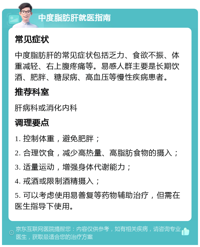 中度脂肪肝就医指南 常见症状 中度脂肪肝的常见症状包括乏力、食欲不振、体重减轻、右上腹疼痛等。易感人群主要是长期饮酒、肥胖、糖尿病、高血压等慢性疾病患者。 推荐科室 肝病科或消化内科 调理要点 1. 控制体重，避免肥胖； 2. 合理饮食，减少高热量、高脂肪食物的摄入； 3. 适量运动，增强身体代谢能力； 4. 戒酒或限制酒精摄入； 5. 可以考虑使用易善复等药物辅助治疗，但需在医生指导下使用。