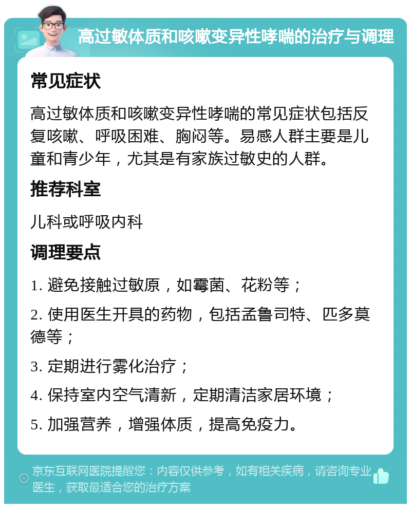 高过敏体质和咳嗽变异性哮喘的治疗与调理 常见症状 高过敏体质和咳嗽变异性哮喘的常见症状包括反复咳嗽、呼吸困难、胸闷等。易感人群主要是儿童和青少年，尤其是有家族过敏史的人群。 推荐科室 儿科或呼吸内科 调理要点 1. 避免接触过敏原，如霉菌、花粉等； 2. 使用医生开具的药物，包括孟鲁司特、匹多莫德等； 3. 定期进行雾化治疗； 4. 保持室内空气清新，定期清洁家居环境； 5. 加强营养，增强体质，提高免疫力。