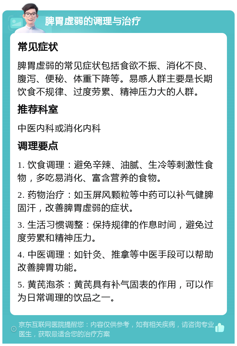 脾胃虚弱的调理与治疗 常见症状 脾胃虚弱的常见症状包括食欲不振、消化不良、腹泻、便秘、体重下降等。易感人群主要是长期饮食不规律、过度劳累、精神压力大的人群。 推荐科室 中医内科或消化内科 调理要点 1. 饮食调理：避免辛辣、油腻、生冷等刺激性食物，多吃易消化、富含营养的食物。 2. 药物治疗：如玉屏风颗粒等中药可以补气健脾固汗，改善脾胃虚弱的症状。 3. 生活习惯调整：保持规律的作息时间，避免过度劳累和精神压力。 4. 中医调理：如针灸、推拿等中医手段可以帮助改善脾胃功能。 5. 黄芪泡茶：黄芪具有补气固表的作用，可以作为日常调理的饮品之一。