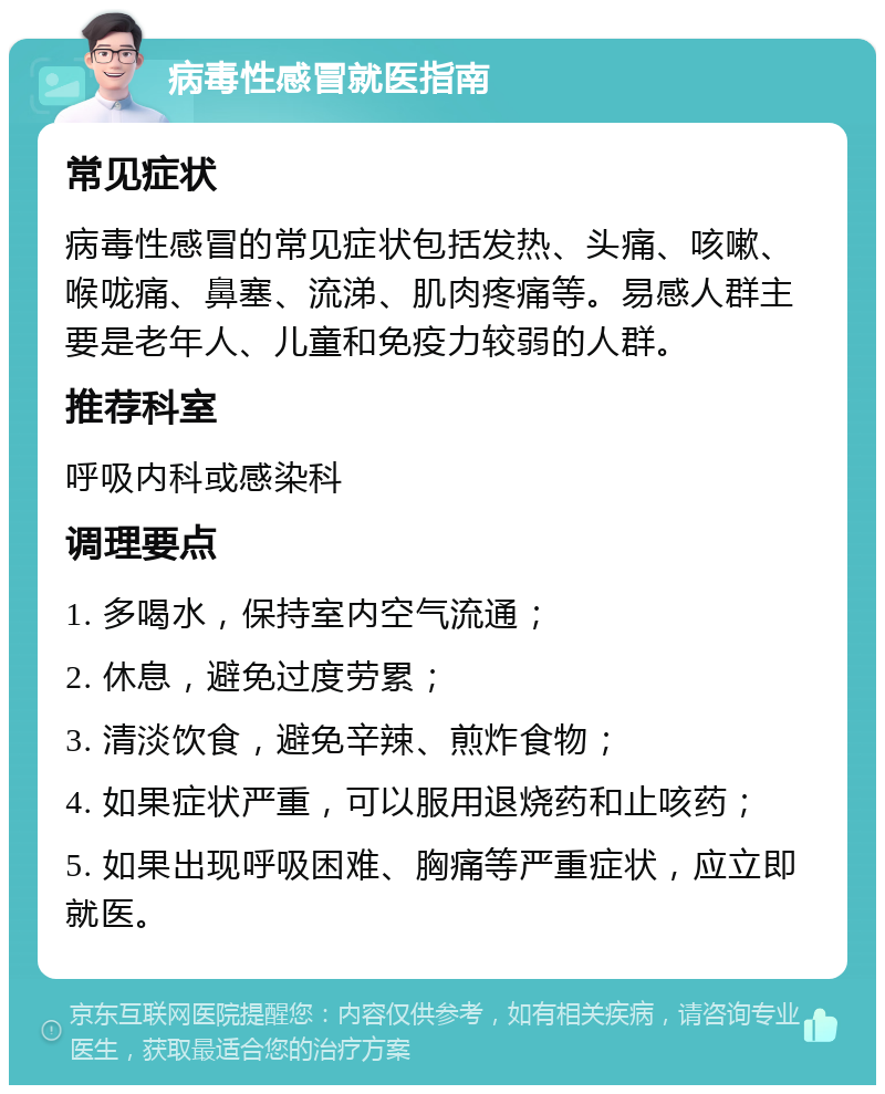 病毒性感冒就医指南 常见症状 病毒性感冒的常见症状包括发热、头痛、咳嗽、喉咙痛、鼻塞、流涕、肌肉疼痛等。易感人群主要是老年人、儿童和免疫力较弱的人群。 推荐科室 呼吸内科或感染科 调理要点 1. 多喝水，保持室内空气流通； 2. 休息，避免过度劳累； 3. 清淡饮食，避免辛辣、煎炸食物； 4. 如果症状严重，可以服用退烧药和止咳药； 5. 如果出现呼吸困难、胸痛等严重症状，应立即就医。