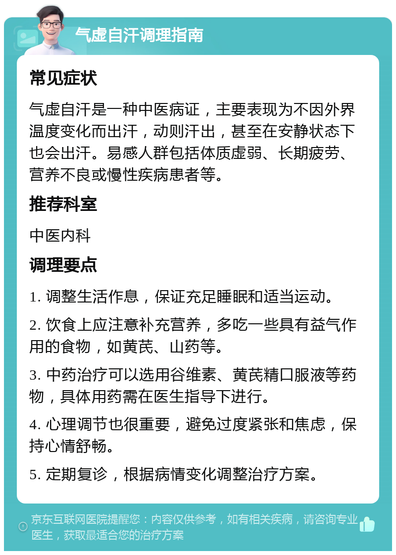 气虚自汗调理指南 常见症状 气虚自汗是一种中医病证，主要表现为不因外界温度变化而出汗，动则汗出，甚至在安静状态下也会出汗。易感人群包括体质虚弱、长期疲劳、营养不良或慢性疾病患者等。 推荐科室 中医内科 调理要点 1. 调整生活作息，保证充足睡眠和适当运动。 2. 饮食上应注意补充营养，多吃一些具有益气作用的食物，如黄芪、山药等。 3. 中药治疗可以选用谷维素、黄芪精口服液等药物，具体用药需在医生指导下进行。 4. 心理调节也很重要，避免过度紧张和焦虑，保持心情舒畅。 5. 定期复诊，根据病情变化调整治疗方案。