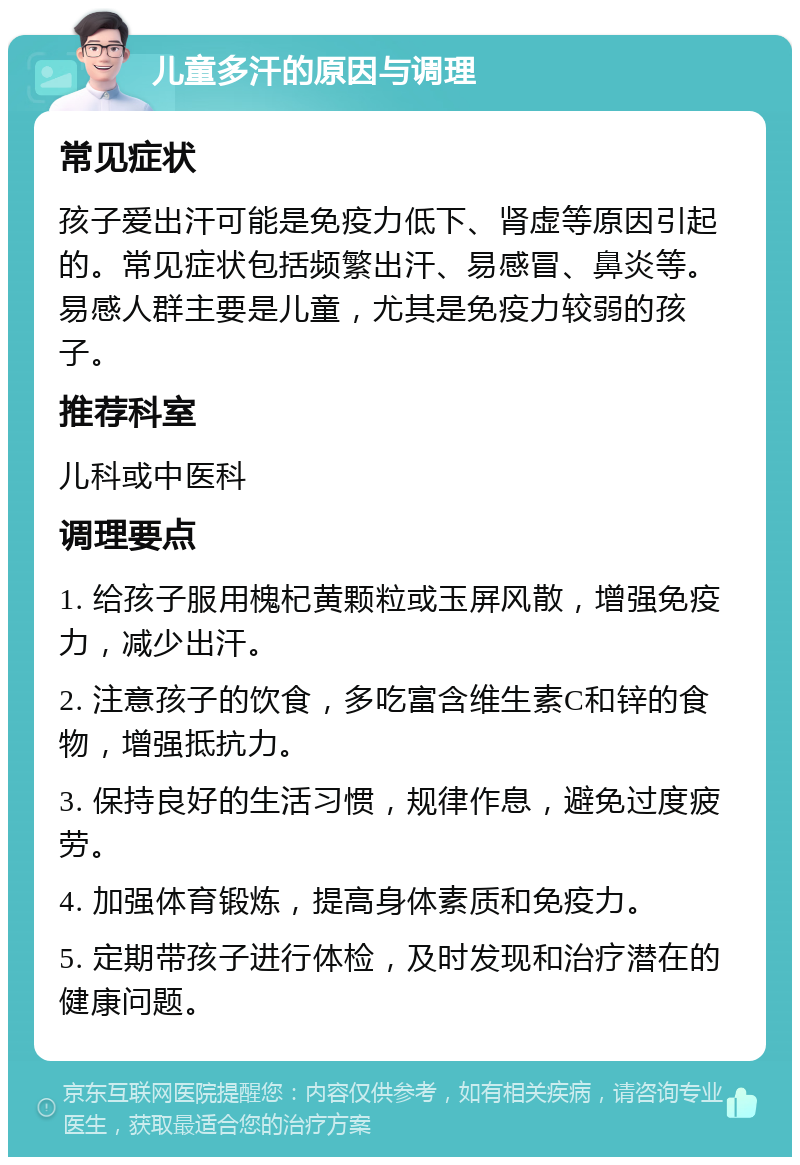 儿童多汗的原因与调理 常见症状 孩子爱出汗可能是免疫力低下、肾虚等原因引起的。常见症状包括频繁出汗、易感冒、鼻炎等。易感人群主要是儿童，尤其是免疫力较弱的孩子。 推荐科室 儿科或中医科 调理要点 1. 给孩子服用槐杞黄颗粒或玉屏风散，增强免疫力，减少出汗。 2. 注意孩子的饮食，多吃富含维生素C和锌的食物，增强抵抗力。 3. 保持良好的生活习惯，规律作息，避免过度疲劳。 4. 加强体育锻炼，提高身体素质和免疫力。 5. 定期带孩子进行体检，及时发现和治疗潜在的健康问题。