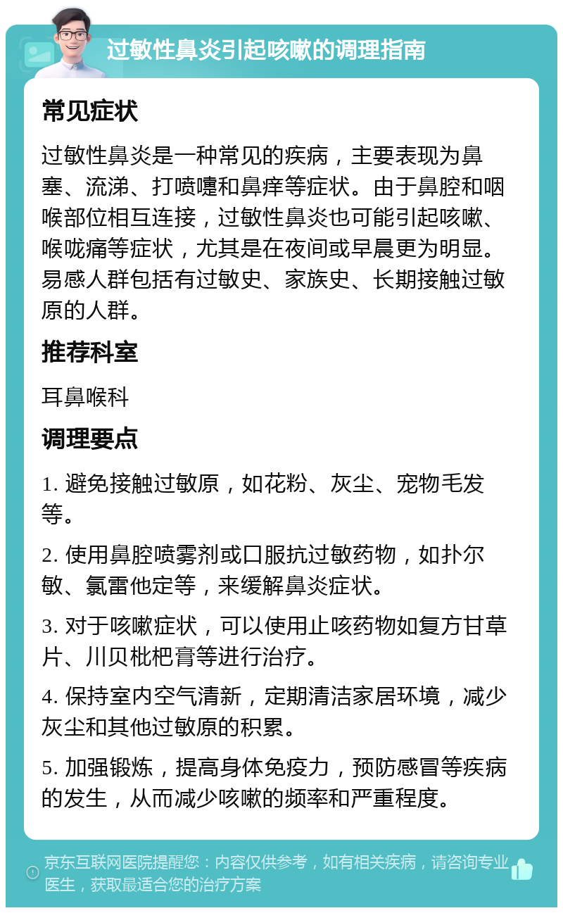 过敏性鼻炎引起咳嗽的调理指南 常见症状 过敏性鼻炎是一种常见的疾病，主要表现为鼻塞、流涕、打喷嚏和鼻痒等症状。由于鼻腔和咽喉部位相互连接，过敏性鼻炎也可能引起咳嗽、喉咙痛等症状，尤其是在夜间或早晨更为明显。易感人群包括有过敏史、家族史、长期接触过敏原的人群。 推荐科室 耳鼻喉科 调理要点 1. 避免接触过敏原，如花粉、灰尘、宠物毛发等。 2. 使用鼻腔喷雾剂或口服抗过敏药物，如扑尔敏、氯雷他定等，来缓解鼻炎症状。 3. 对于咳嗽症状，可以使用止咳药物如复方甘草片、川贝枇杷膏等进行治疗。 4. 保持室内空气清新，定期清洁家居环境，减少灰尘和其他过敏原的积累。 5. 加强锻炼，提高身体免疫力，预防感冒等疾病的发生，从而减少咳嗽的频率和严重程度。