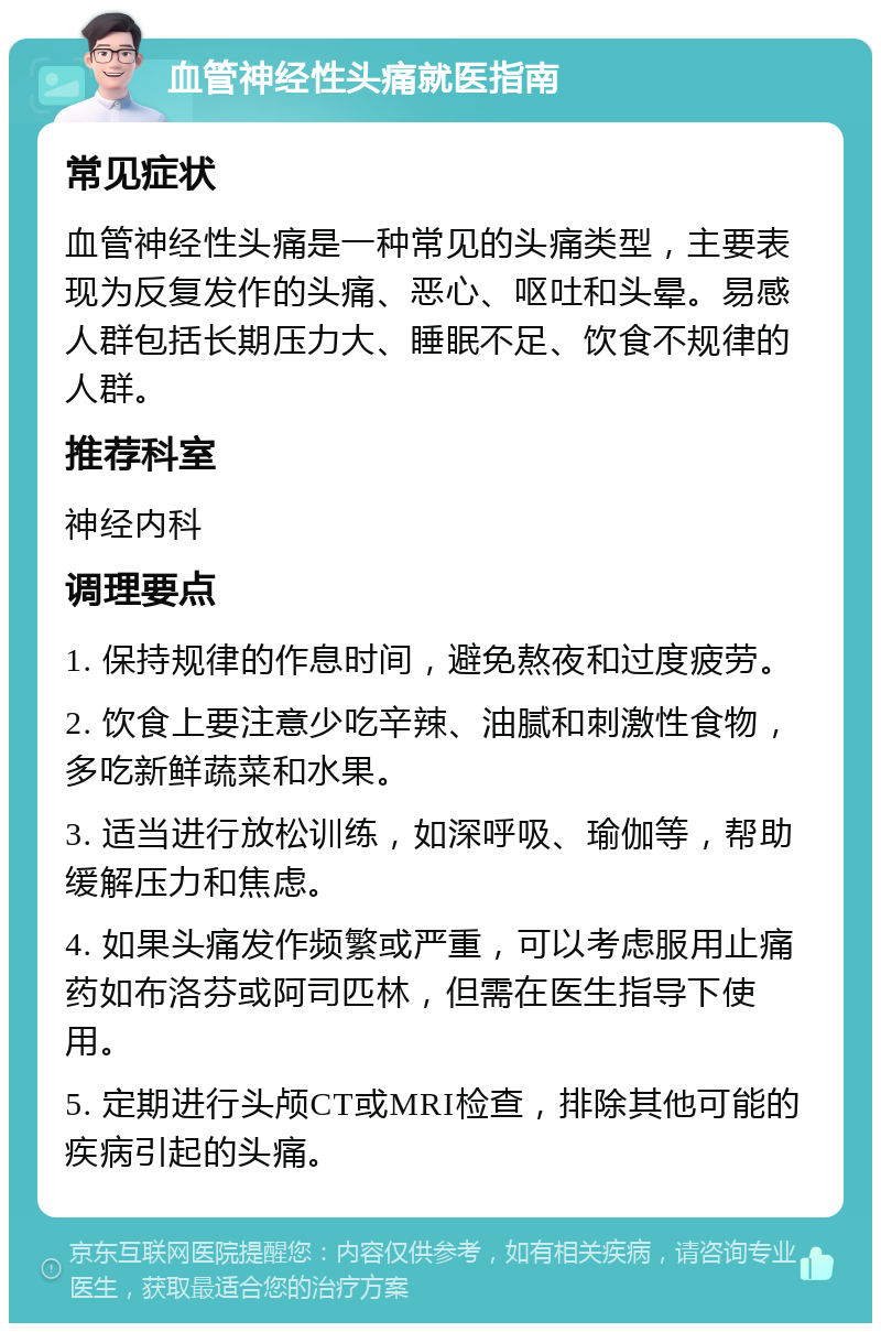 血管神经性头痛就医指南 常见症状 血管神经性头痛是一种常见的头痛类型，主要表现为反复发作的头痛、恶心、呕吐和头晕。易感人群包括长期压力大、睡眠不足、饮食不规律的人群。 推荐科室 神经内科 调理要点 1. 保持规律的作息时间，避免熬夜和过度疲劳。 2. 饮食上要注意少吃辛辣、油腻和刺激性食物，多吃新鲜蔬菜和水果。 3. 适当进行放松训练，如深呼吸、瑜伽等，帮助缓解压力和焦虑。 4. 如果头痛发作频繁或严重，可以考虑服用止痛药如布洛芬或阿司匹林，但需在医生指导下使用。 5. 定期进行头颅CT或MRI检查，排除其他可能的疾病引起的头痛。