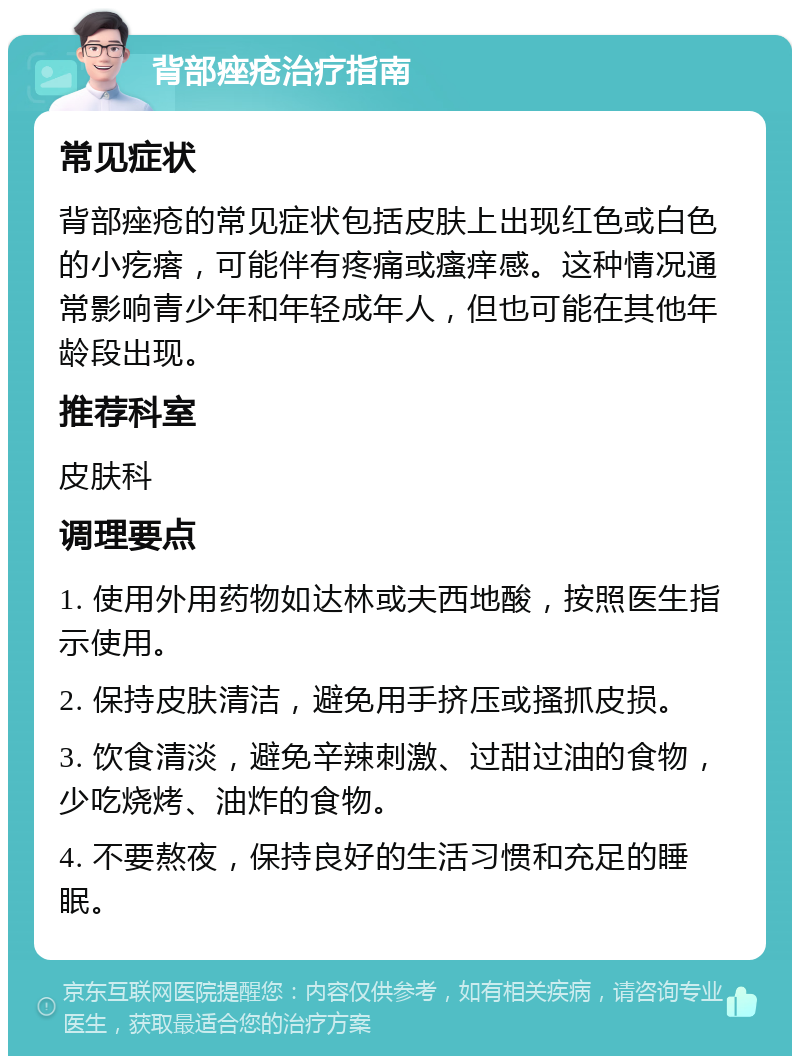 背部痤疮治疗指南 常见症状 背部痤疮的常见症状包括皮肤上出现红色或白色的小疙瘩，可能伴有疼痛或瘙痒感。这种情况通常影响青少年和年轻成年人，但也可能在其他年龄段出现。 推荐科室 皮肤科 调理要点 1. 使用外用药物如达林或夫西地酸，按照医生指示使用。 2. 保持皮肤清洁，避免用手挤压或搔抓皮损。 3. 饮食清淡，避免辛辣刺激、过甜过油的食物，少吃烧烤、油炸的食物。 4. 不要熬夜，保持良好的生活习惯和充足的睡眠。