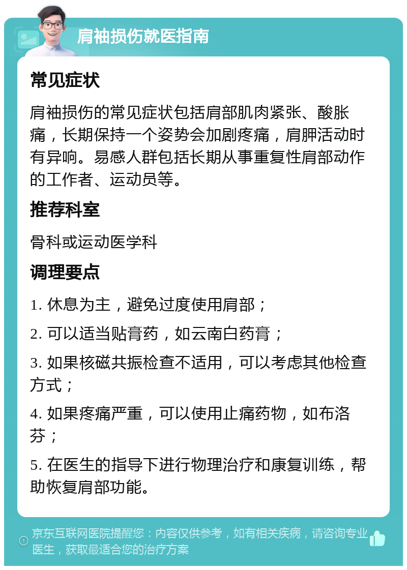 肩袖损伤就医指南 常见症状 肩袖损伤的常见症状包括肩部肌肉紧张、酸胀痛，长期保持一个姿势会加剧疼痛，肩胛活动时有异响。易感人群包括长期从事重复性肩部动作的工作者、运动员等。 推荐科室 骨科或运动医学科 调理要点 1. 休息为主，避免过度使用肩部； 2. 可以适当贴膏药，如云南白药膏； 3. 如果核磁共振检查不适用，可以考虑其他检查方式； 4. 如果疼痛严重，可以使用止痛药物，如布洛芬； 5. 在医生的指导下进行物理治疗和康复训练，帮助恢复肩部功能。