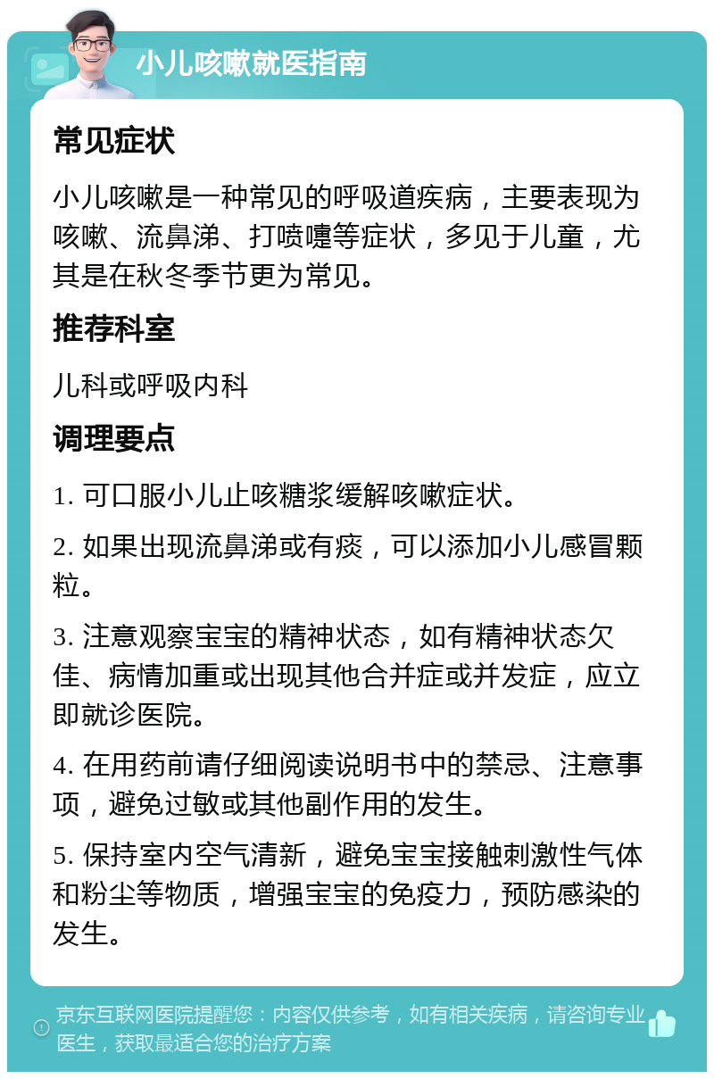 小儿咳嗽就医指南 常见症状 小儿咳嗽是一种常见的呼吸道疾病，主要表现为咳嗽、流鼻涕、打喷嚏等症状，多见于儿童，尤其是在秋冬季节更为常见。 推荐科室 儿科或呼吸内科 调理要点 1. 可口服小儿止咳糖浆缓解咳嗽症状。 2. 如果出现流鼻涕或有痰，可以添加小儿感冒颗粒。 3. 注意观察宝宝的精神状态，如有精神状态欠佳、病情加重或出现其他合并症或并发症，应立即就诊医院。 4. 在用药前请仔细阅读说明书中的禁忌、注意事项，避免过敏或其他副作用的发生。 5. 保持室内空气清新，避免宝宝接触刺激性气体和粉尘等物质，增强宝宝的免疫力，预防感染的发生。