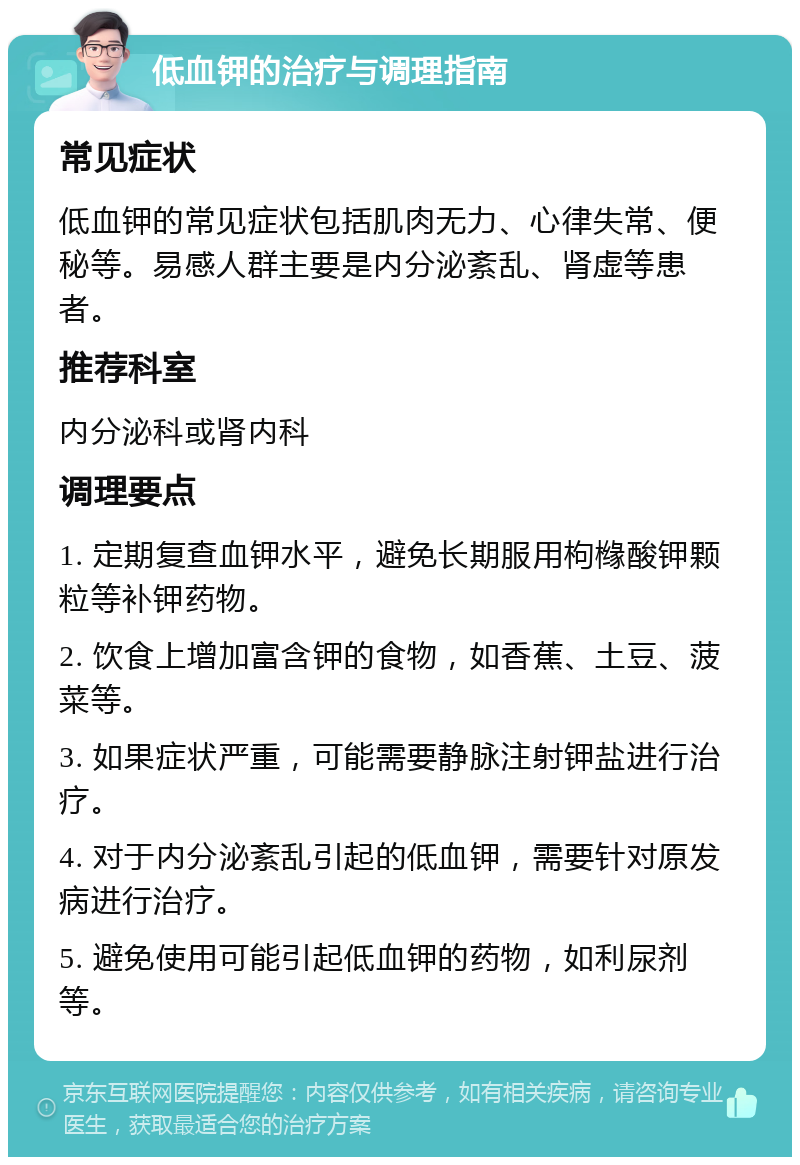 低血钾的治疗与调理指南 常见症状 低血钾的常见症状包括肌肉无力、心律失常、便秘等。易感人群主要是内分泌紊乱、肾虚等患者。 推荐科室 内分泌科或肾内科 调理要点 1. 定期复查血钾水平，避免长期服用枸橼酸钾颗粒等补钾药物。 2. 饮食上增加富含钾的食物，如香蕉、土豆、菠菜等。 3. 如果症状严重，可能需要静脉注射钾盐进行治疗。 4. 对于内分泌紊乱引起的低血钾，需要针对原发病进行治疗。 5. 避免使用可能引起低血钾的药物，如利尿剂等。