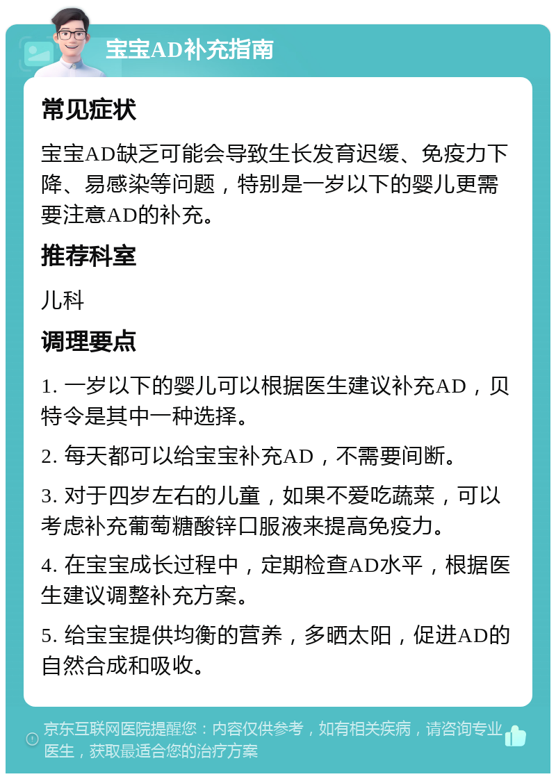 宝宝AD补充指南 常见症状 宝宝AD缺乏可能会导致生长发育迟缓、免疫力下降、易感染等问题，特别是一岁以下的婴儿更需要注意AD的补充。 推荐科室 儿科 调理要点 1. 一岁以下的婴儿可以根据医生建议补充AD，贝特令是其中一种选择。 2. 每天都可以给宝宝补充AD，不需要间断。 3. 对于四岁左右的儿童，如果不爱吃蔬菜，可以考虑补充葡萄糖酸锌口服液来提高免疫力。 4. 在宝宝成长过程中，定期检查AD水平，根据医生建议调整补充方案。 5. 给宝宝提供均衡的营养，多晒太阳，促进AD的自然合成和吸收。