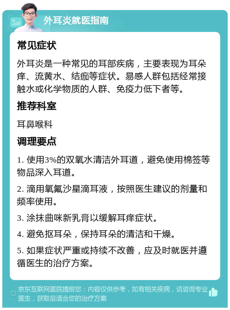 外耳炎就医指南 常见症状 外耳炎是一种常见的耳部疾病，主要表现为耳朵痒、流黄水、结痂等症状。易感人群包括经常接触水或化学物质的人群、免疫力低下者等。 推荐科室 耳鼻喉科 调理要点 1. 使用3%的双氧水清洁外耳道，避免使用棉签等物品深入耳道。 2. 滴用氧氟沙星滴耳液，按照医生建议的剂量和频率使用。 3. 涂抹曲咪新乳膏以缓解耳痒症状。 4. 避免抠耳朵，保持耳朵的清洁和干燥。 5. 如果症状严重或持续不改善，应及时就医并遵循医生的治疗方案。