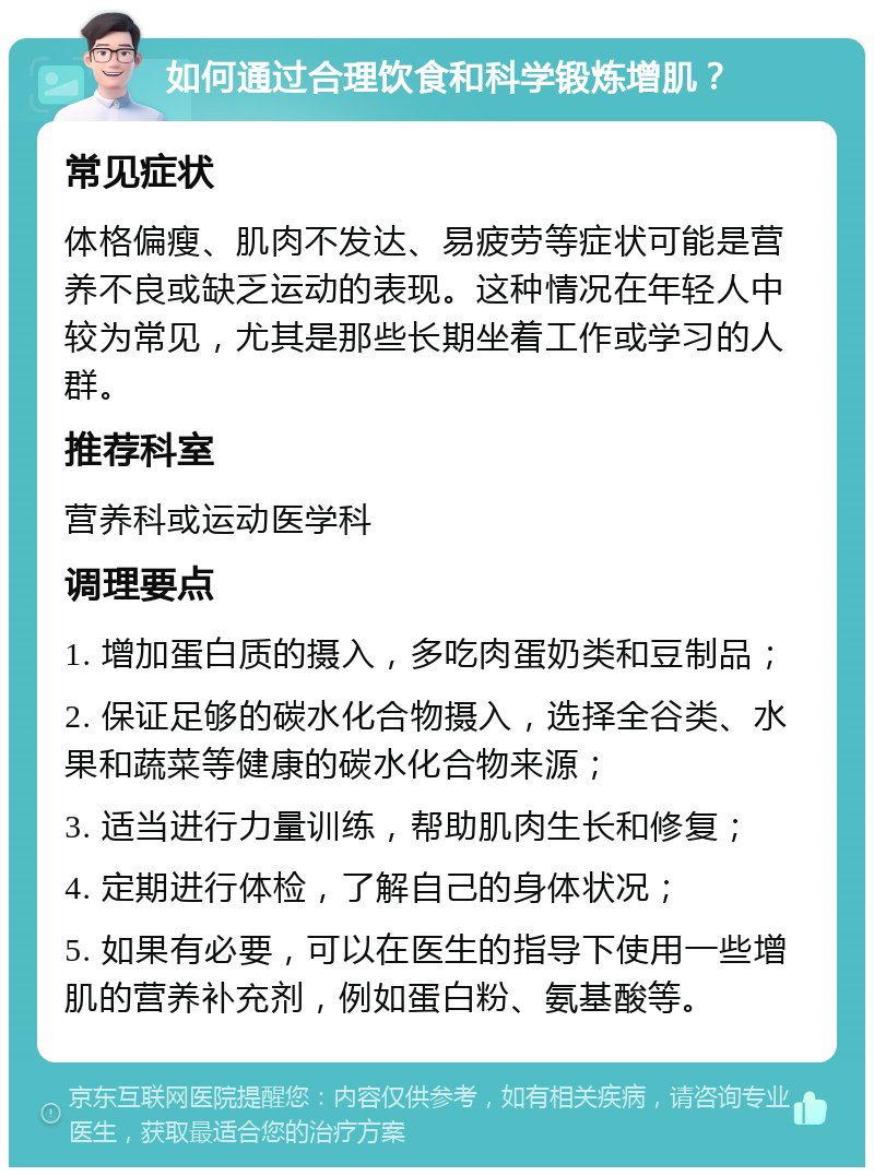 如何通过合理饮食和科学锻炼增肌？ 常见症状 体格偏瘦、肌肉不发达、易疲劳等症状可能是营养不良或缺乏运动的表现。这种情况在年轻人中较为常见，尤其是那些长期坐着工作或学习的人群。 推荐科室 营养科或运动医学科 调理要点 1. 增加蛋白质的摄入，多吃肉蛋奶类和豆制品； 2. 保证足够的碳水化合物摄入，选择全谷类、水果和蔬菜等健康的碳水化合物来源； 3. 适当进行力量训练，帮助肌肉生长和修复； 4. 定期进行体检，了解自己的身体状况； 5. 如果有必要，可以在医生的指导下使用一些增肌的营养补充剂，例如蛋白粉、氨基酸等。