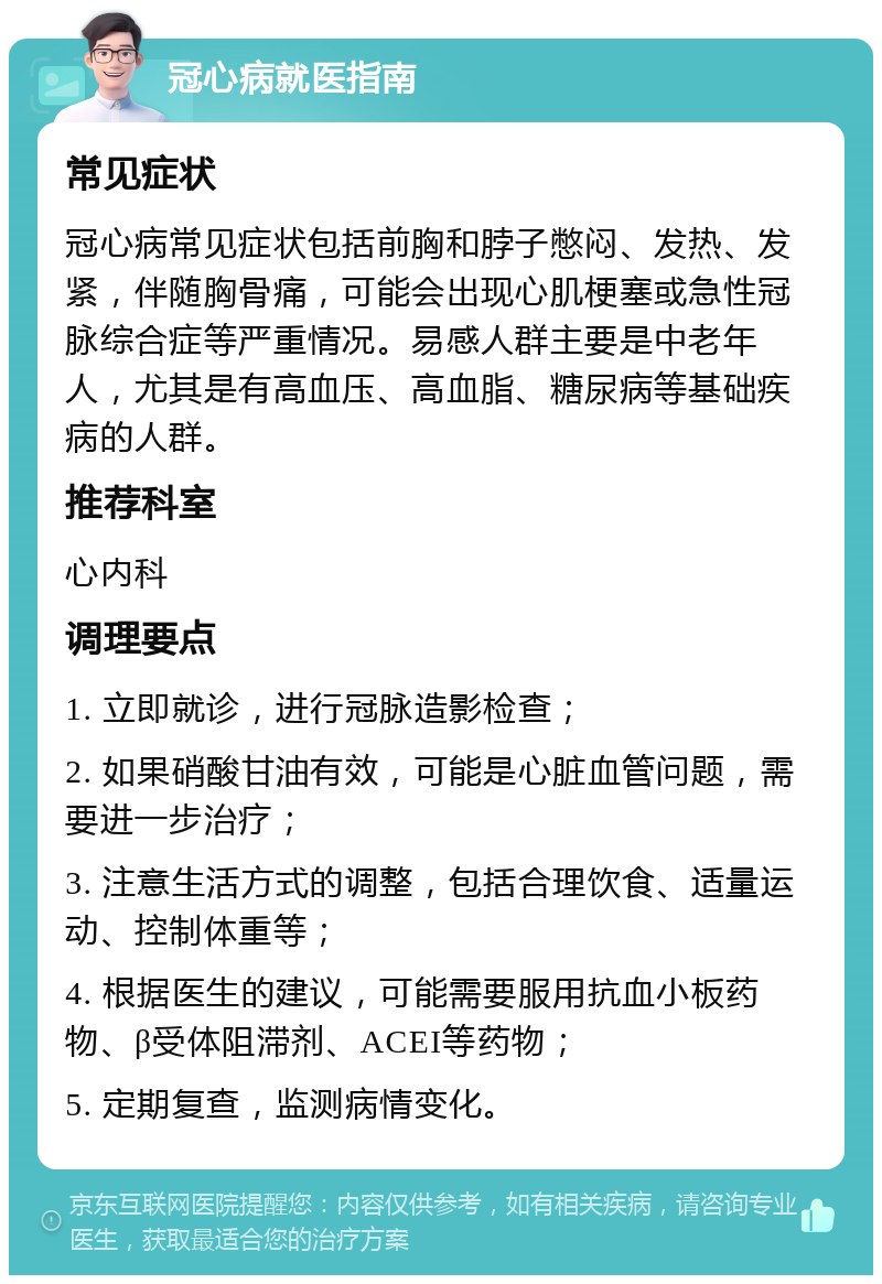 冠心病就医指南 常见症状 冠心病常见症状包括前胸和脖子憋闷、发热、发紧，伴随胸骨痛，可能会出现心肌梗塞或急性冠脉综合症等严重情况。易感人群主要是中老年人，尤其是有高血压、高血脂、糖尿病等基础疾病的人群。 推荐科室 心内科 调理要点 1. 立即就诊，进行冠脉造影检查； 2. 如果硝酸甘油有效，可能是心脏血管问题，需要进一步治疗； 3. 注意生活方式的调整，包括合理饮食、适量运动、控制体重等； 4. 根据医生的建议，可能需要服用抗血小板药物、β受体阻滞剂、ACEI等药物； 5. 定期复查，监测病情变化。