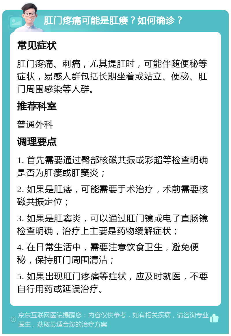 肛门疼痛可能是肛瘘？如何确诊？ 常见症状 肛门疼痛、刺痛，尤其提肛时，可能伴随便秘等症状，易感人群包括长期坐着或站立、便秘、肛门周围感染等人群。 推荐科室 普通外科 调理要点 1. 首先需要通过臀部核磁共振或彩超等检查明确是否为肛瘘或肛窦炎； 2. 如果是肛瘘，可能需要手术治疗，术前需要核磁共振定位； 3. 如果是肛窦炎，可以通过肛门镜或电子直肠镜检查明确，治疗上主要是药物缓解症状； 4. 在日常生活中，需要注意饮食卫生，避免便秘，保持肛门周围清洁； 5. 如果出现肛门疼痛等症状，应及时就医，不要自行用药或延误治疗。