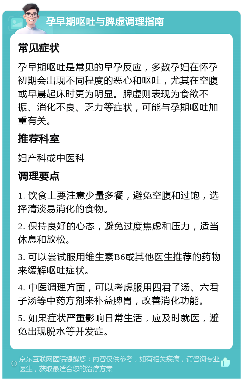 孕早期呕吐与脾虚调理指南 常见症状 孕早期呕吐是常见的早孕反应，多数孕妇在怀孕初期会出现不同程度的恶心和呕吐，尤其在空腹或早晨起床时更为明显。脾虚则表现为食欲不振、消化不良、乏力等症状，可能与孕期呕吐加重有关。 推荐科室 妇产科或中医科 调理要点 1. 饮食上要注意少量多餐，避免空腹和过饱，选择清淡易消化的食物。 2. 保持良好的心态，避免过度焦虑和压力，适当休息和放松。 3. 可以尝试服用维生素B6或其他医生推荐的药物来缓解呕吐症状。 4. 中医调理方面，可以考虑服用四君子汤、六君子汤等中药方剂来补益脾胃，改善消化功能。 5. 如果症状严重影响日常生活，应及时就医，避免出现脱水等并发症。