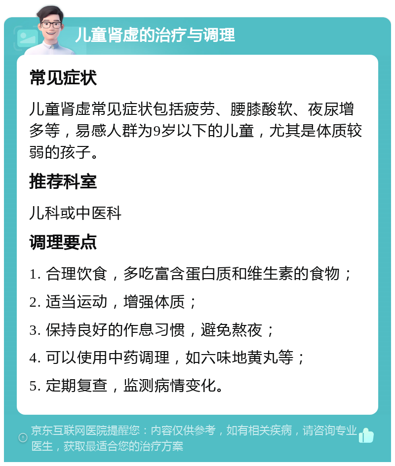 儿童肾虚的治疗与调理 常见症状 儿童肾虚常见症状包括疲劳、腰膝酸软、夜尿增多等，易感人群为9岁以下的儿童，尤其是体质较弱的孩子。 推荐科室 儿科或中医科 调理要点 1. 合理饮食，多吃富含蛋白质和维生素的食物； 2. 适当运动，增强体质； 3. 保持良好的作息习惯，避免熬夜； 4. 可以使用中药调理，如六味地黄丸等； 5. 定期复查，监测病情变化。