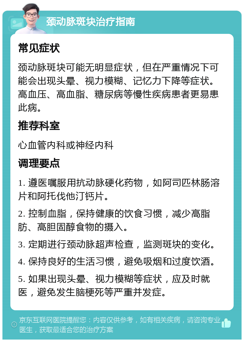 颈动脉斑块治疗指南 常见症状 颈动脉斑块可能无明显症状，但在严重情况下可能会出现头晕、视力模糊、记忆力下降等症状。高血压、高血脂、糖尿病等慢性疾病患者更易患此病。 推荐科室 心血管内科或神经内科 调理要点 1. 遵医嘱服用抗动脉硬化药物，如阿司匹林肠溶片和阿托伐他汀钙片。 2. 控制血脂，保持健康的饮食习惯，减少高脂肪、高胆固醇食物的摄入。 3. 定期进行颈动脉超声检查，监测斑块的变化。 4. 保持良好的生活习惯，避免吸烟和过度饮酒。 5. 如果出现头晕、视力模糊等症状，应及时就医，避免发生脑梗死等严重并发症。