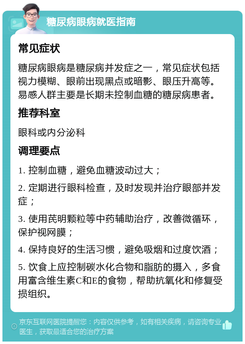 糖尿病眼病就医指南 常见症状 糖尿病眼病是糖尿病并发症之一，常见症状包括视力模糊、眼前出现黑点或暗影、眼压升高等。易感人群主要是长期未控制血糖的糖尿病患者。 推荐科室 眼科或内分泌科 调理要点 1. 控制血糖，避免血糖波动过大； 2. 定期进行眼科检查，及时发现并治疗眼部并发症； 3. 使用芪明颗粒等中药辅助治疗，改善微循环，保护视网膜； 4. 保持良好的生活习惯，避免吸烟和过度饮酒； 5. 饮食上应控制碳水化合物和脂肪的摄入，多食用富含维生素C和E的食物，帮助抗氧化和修复受损组织。