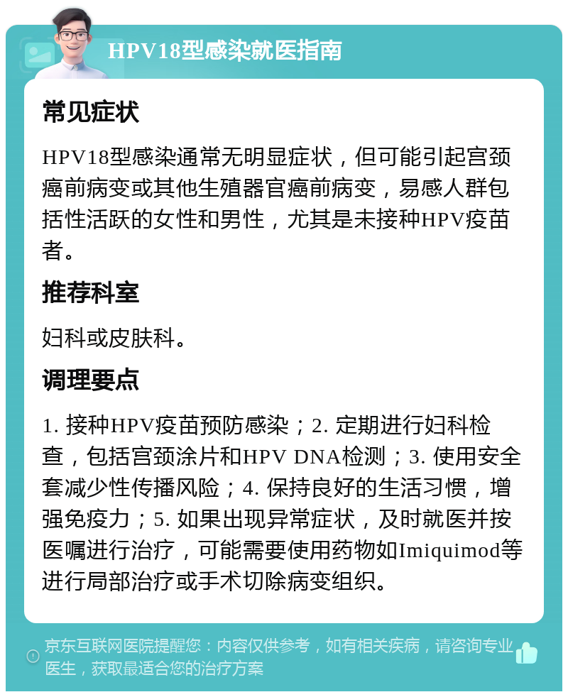 HPV18型感染就医指南 常见症状 HPV18型感染通常无明显症状，但可能引起宫颈癌前病变或其他生殖器官癌前病变，易感人群包括性活跃的女性和男性，尤其是未接种HPV疫苗者。 推荐科室 妇科或皮肤科。 调理要点 1. 接种HPV疫苗预防感染；2. 定期进行妇科检查，包括宫颈涂片和HPV DNA检测；3. 使用安全套减少性传播风险；4. 保持良好的生活习惯，增强免疫力；5. 如果出现异常症状，及时就医并按医嘱进行治疗，可能需要使用药物如Imiquimod等进行局部治疗或手术切除病变组织。