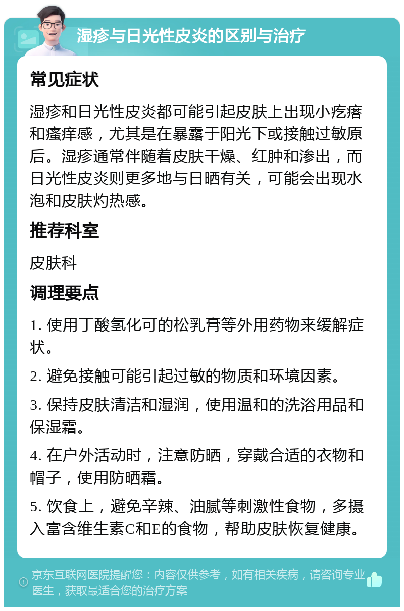 湿疹与日光性皮炎的区别与治疗 常见症状 湿疹和日光性皮炎都可能引起皮肤上出现小疙瘩和瘙痒感，尤其是在暴露于阳光下或接触过敏原后。湿疹通常伴随着皮肤干燥、红肿和渗出，而日光性皮炎则更多地与日晒有关，可能会出现水泡和皮肤灼热感。 推荐科室 皮肤科 调理要点 1. 使用丁酸氢化可的松乳膏等外用药物来缓解症状。 2. 避免接触可能引起过敏的物质和环境因素。 3. 保持皮肤清洁和湿润，使用温和的洗浴用品和保湿霜。 4. 在户外活动时，注意防晒，穿戴合适的衣物和帽子，使用防晒霜。 5. 饮食上，避免辛辣、油腻等刺激性食物，多摄入富含维生素C和E的食物，帮助皮肤恢复健康。