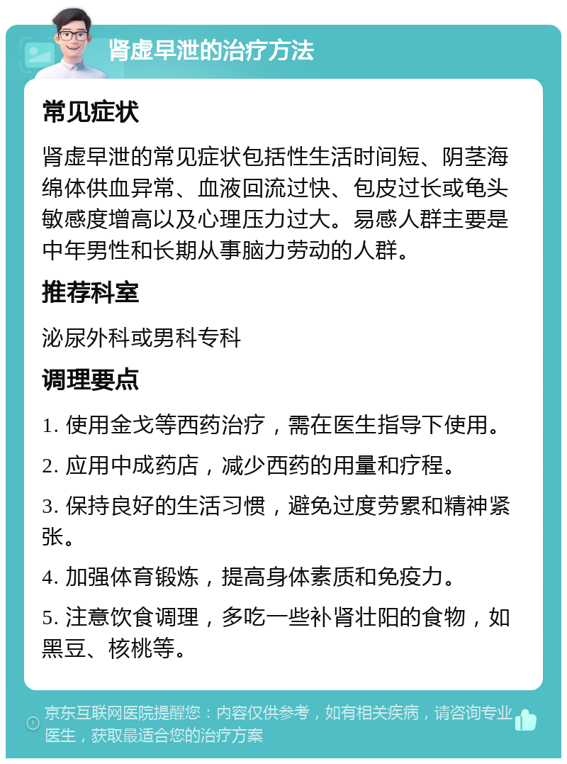 肾虚早泄的治疗方法 常见症状 肾虚早泄的常见症状包括性生活时间短、阴茎海绵体供血异常、血液回流过快、包皮过长或龟头敏感度增高以及心理压力过大。易感人群主要是中年男性和长期从事脑力劳动的人群。 推荐科室 泌尿外科或男科专科 调理要点 1. 使用金戈等西药治疗，需在医生指导下使用。 2. 应用中成药店，减少西药的用量和疗程。 3. 保持良好的生活习惯，避免过度劳累和精神紧张。 4. 加强体育锻炼，提高身体素质和免疫力。 5. 注意饮食调理，多吃一些补肾壮阳的食物，如黑豆、核桃等。