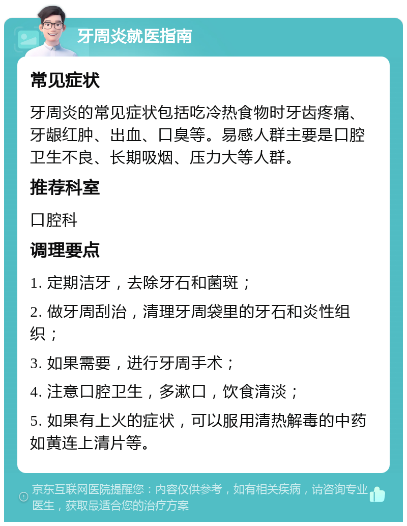 牙周炎就医指南 常见症状 牙周炎的常见症状包括吃冷热食物时牙齿疼痛、牙龈红肿、出血、口臭等。易感人群主要是口腔卫生不良、长期吸烟、压力大等人群。 推荐科室 口腔科 调理要点 1. 定期洁牙，去除牙石和菌斑； 2. 做牙周刮治，清理牙周袋里的牙石和炎性组织； 3. 如果需要，进行牙周手术； 4. 注意口腔卫生，多漱口，饮食清淡； 5. 如果有上火的症状，可以服用清热解毒的中药如黄连上清片等。