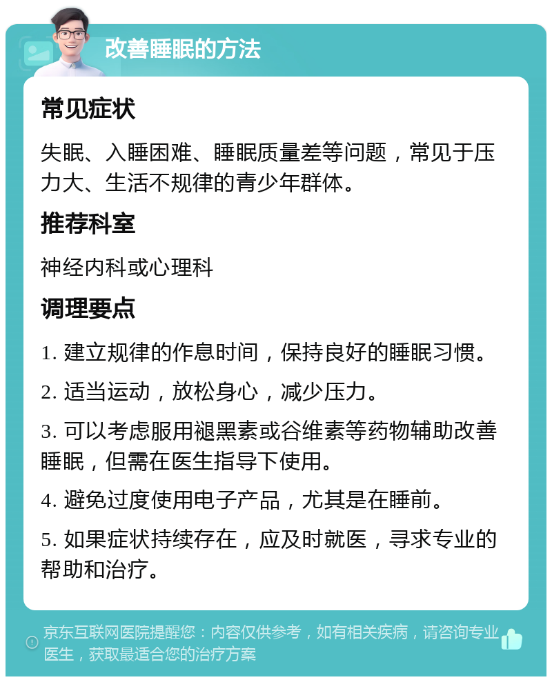 改善睡眠的方法 常见症状 失眠、入睡困难、睡眠质量差等问题，常见于压力大、生活不规律的青少年群体。 推荐科室 神经内科或心理科 调理要点 1. 建立规律的作息时间，保持良好的睡眠习惯。 2. 适当运动，放松身心，减少压力。 3. 可以考虑服用褪黑素或谷维素等药物辅助改善睡眠，但需在医生指导下使用。 4. 避免过度使用电子产品，尤其是在睡前。 5. 如果症状持续存在，应及时就医，寻求专业的帮助和治疗。