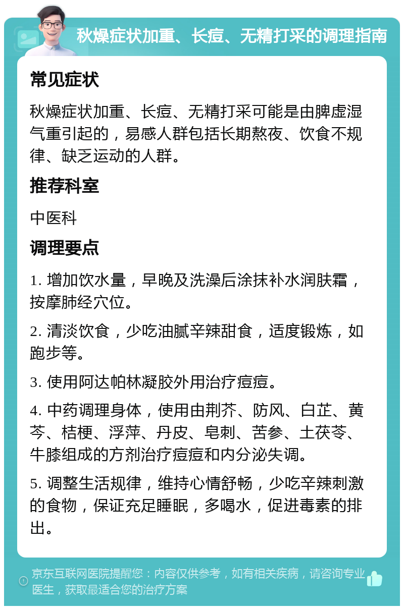 秋燥症状加重、长痘、无精打采的调理指南 常见症状 秋燥症状加重、长痘、无精打采可能是由脾虚湿气重引起的，易感人群包括长期熬夜、饮食不规律、缺乏运动的人群。 推荐科室 中医科 调理要点 1. 增加饮水量，早晚及洗澡后涂抹补水润肤霜，按摩肺经穴位。 2. 清淡饮食，少吃油腻辛辣甜食，适度锻炼，如跑步等。 3. 使用阿达帕林凝胶外用治疗痘痘。 4. 中药调理身体，使用由荆芥、防风、白芷、黄芩、桔梗、浮萍、丹皮、皂刺、苦参、土茯苓、牛膝组成的方剂治疗痘痘和内分泌失调。 5. 调整生活规律，维持心情舒畅，少吃辛辣刺激的食物，保证充足睡眠，多喝水，促进毒素的排出。