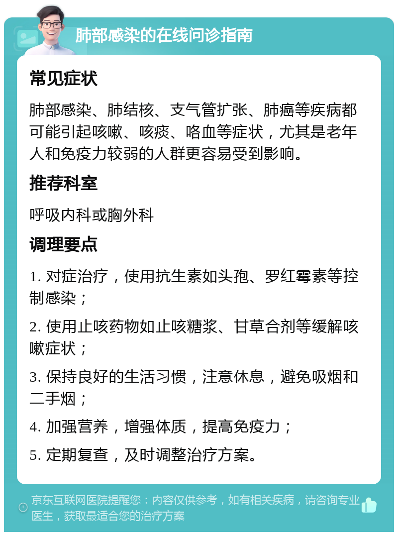 肺部感染的在线问诊指南 常见症状 肺部感染、肺结核、支气管扩张、肺癌等疾病都可能引起咳嗽、咳痰、咯血等症状，尤其是老年人和免疫力较弱的人群更容易受到影响。 推荐科室 呼吸内科或胸外科 调理要点 1. 对症治疗，使用抗生素如头孢、罗红霉素等控制感染； 2. 使用止咳药物如止咳糖浆、甘草合剂等缓解咳嗽症状； 3. 保持良好的生活习惯，注意休息，避免吸烟和二手烟； 4. 加强营养，增强体质，提高免疫力； 5. 定期复查，及时调整治疗方案。