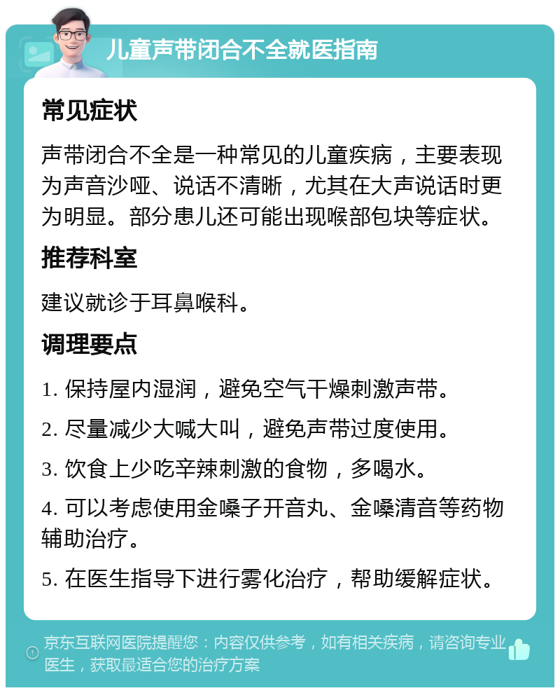 儿童声带闭合不全就医指南 常见症状 声带闭合不全是一种常见的儿童疾病，主要表现为声音沙哑、说话不清晰，尤其在大声说话时更为明显。部分患儿还可能出现喉部包块等症状。 推荐科室 建议就诊于耳鼻喉科。 调理要点 1. 保持屋内湿润，避免空气干燥刺激声带。 2. 尽量减少大喊大叫，避免声带过度使用。 3. 饮食上少吃辛辣刺激的食物，多喝水。 4. 可以考虑使用金嗓子开音丸、金嗓清音等药物辅助治疗。 5. 在医生指导下进行雾化治疗，帮助缓解症状。