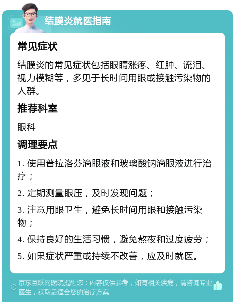 结膜炎就医指南 常见症状 结膜炎的常见症状包括眼睛涨疼、红肿、流泪、视力模糊等，多见于长时间用眼或接触污染物的人群。 推荐科室 眼科 调理要点 1. 使用普拉洛芬滴眼液和玻璃酸钠滴眼液进行治疗； 2. 定期测量眼压，及时发现问题； 3. 注意用眼卫生，避免长时间用眼和接触污染物； 4. 保持良好的生活习惯，避免熬夜和过度疲劳； 5. 如果症状严重或持续不改善，应及时就医。