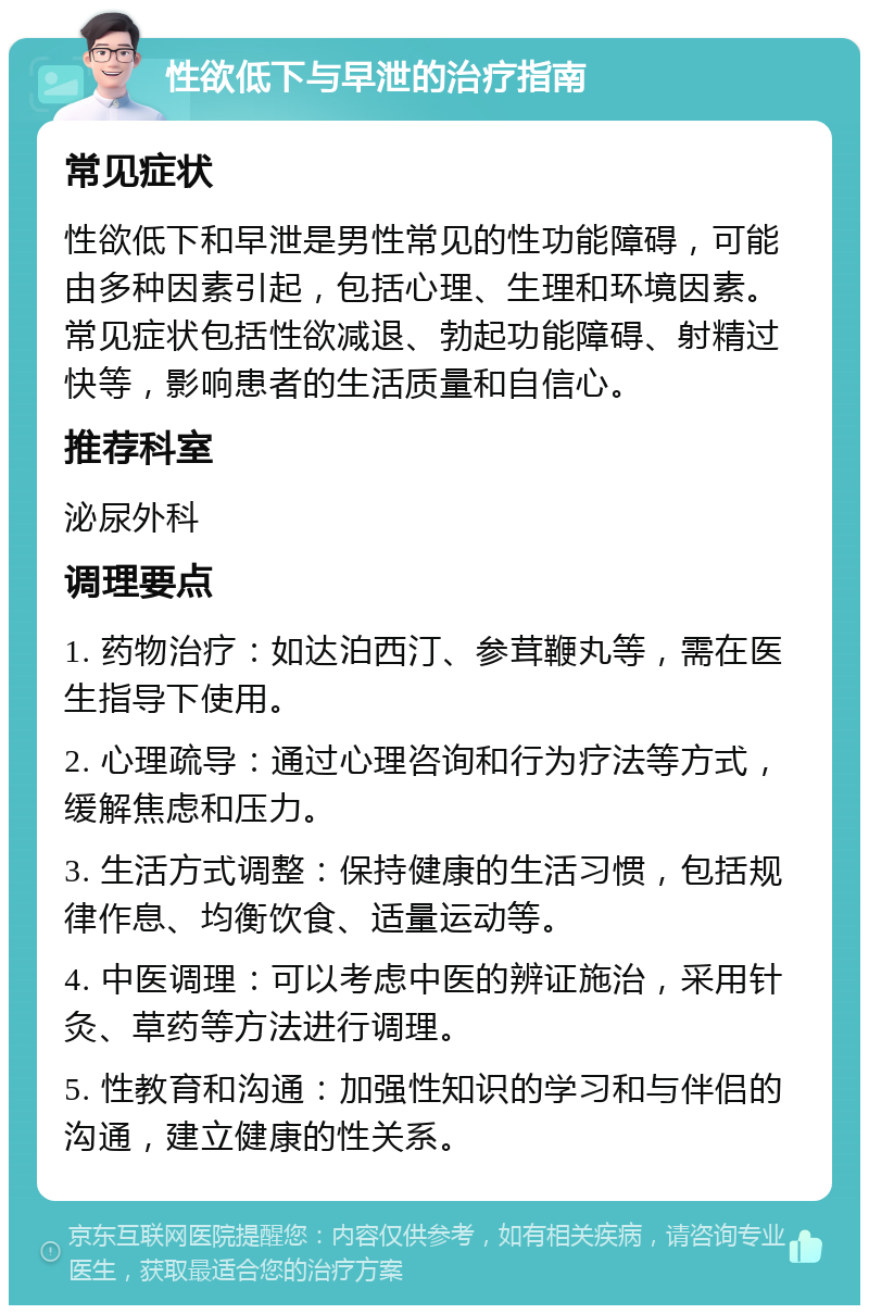 性欲低下与早泄的治疗指南 常见症状 性欲低下和早泄是男性常见的性功能障碍，可能由多种因素引起，包括心理、生理和环境因素。常见症状包括性欲减退、勃起功能障碍、射精过快等，影响患者的生活质量和自信心。 推荐科室 泌尿外科 调理要点 1. 药物治疗：如达泊西汀、参茸鞭丸等，需在医生指导下使用。 2. 心理疏导：通过心理咨询和行为疗法等方式，缓解焦虑和压力。 3. 生活方式调整：保持健康的生活习惯，包括规律作息、均衡饮食、适量运动等。 4. 中医调理：可以考虑中医的辨证施治，采用针灸、草药等方法进行调理。 5. 性教育和沟通：加强性知识的学习和与伴侣的沟通，建立健康的性关系。