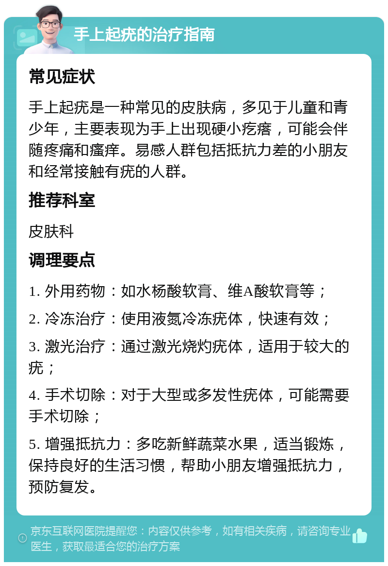 手上起疣的治疗指南 常见症状 手上起疣是一种常见的皮肤病，多见于儿童和青少年，主要表现为手上出现硬小疙瘩，可能会伴随疼痛和瘙痒。易感人群包括抵抗力差的小朋友和经常接触有疣的人群。 推荐科室 皮肤科 调理要点 1. 外用药物：如水杨酸软膏、维A酸软膏等； 2. 冷冻治疗：使用液氮冷冻疣体，快速有效； 3. 激光治疗：通过激光烧灼疣体，适用于较大的疣； 4. 手术切除：对于大型或多发性疣体，可能需要手术切除； 5. 增强抵抗力：多吃新鲜蔬菜水果，适当锻炼，保持良好的生活习惯，帮助小朋友增强抵抗力，预防复发。