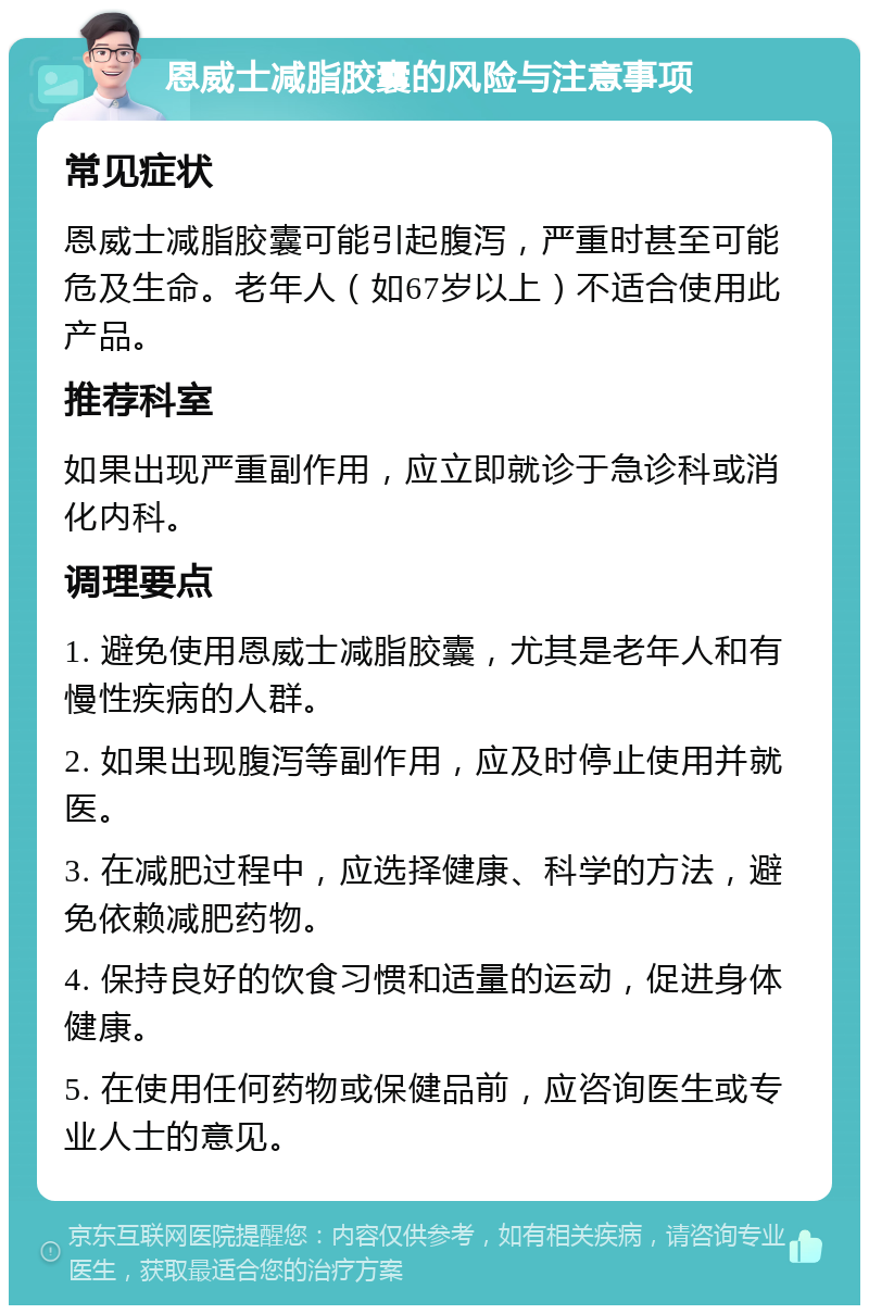 恩威士减脂胶囊的风险与注意事项 常见症状 恩威士减脂胶囊可能引起腹泻，严重时甚至可能危及生命。老年人（如67岁以上）不适合使用此产品。 推荐科室 如果出现严重副作用，应立即就诊于急诊科或消化内科。 调理要点 1. 避免使用恩威士减脂胶囊，尤其是老年人和有慢性疾病的人群。 2. 如果出现腹泻等副作用，应及时停止使用并就医。 3. 在减肥过程中，应选择健康、科学的方法，避免依赖减肥药物。 4. 保持良好的饮食习惯和适量的运动，促进身体健康。 5. 在使用任何药物或保健品前，应咨询医生或专业人士的意见。