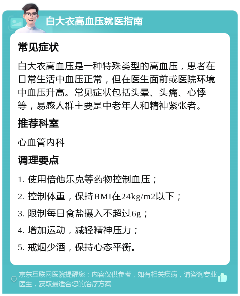 白大衣高血压就医指南 常见症状 白大衣高血压是一种特殊类型的高血压，患者在日常生活中血压正常，但在医生面前或医院环境中血压升高。常见症状包括头晕、头痛、心悸等，易感人群主要是中老年人和精神紧张者。 推荐科室 心血管内科 调理要点 1. 使用倍他乐克等药物控制血压； 2. 控制体重，保持BMI在24kg/m2以下； 3. 限制每日食盐摄入不超过6g； 4. 增加运动，减轻精神压力； 5. 戒烟少酒，保持心态平衡。