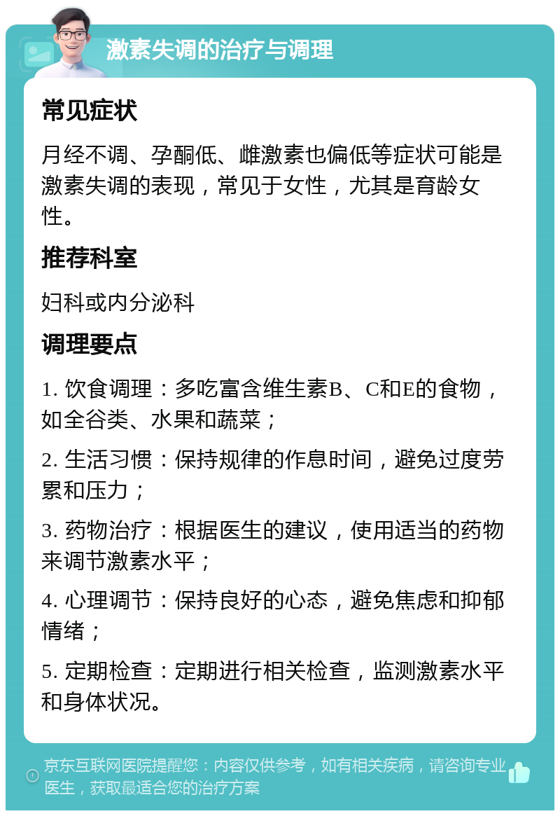 激素失调的治疗与调理 常见症状 月经不调、孕酮低、雌激素也偏低等症状可能是激素失调的表现，常见于女性，尤其是育龄女性。 推荐科室 妇科或内分泌科 调理要点 1. 饮食调理：多吃富含维生素B、C和E的食物，如全谷类、水果和蔬菜； 2. 生活习惯：保持规律的作息时间，避免过度劳累和压力； 3. 药物治疗：根据医生的建议，使用适当的药物来调节激素水平； 4. 心理调节：保持良好的心态，避免焦虑和抑郁情绪； 5. 定期检查：定期进行相关检查，监测激素水平和身体状况。