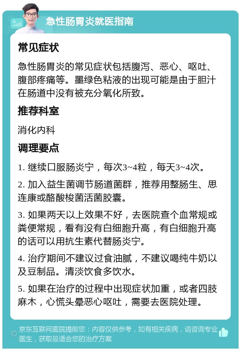 急性肠胃炎就医指南 常见症状 急性肠胃炎的常见症状包括腹泻、恶心、呕吐、腹部疼痛等。墨绿色粘液的出现可能是由于胆汁在肠道中没有被充分氧化所致。 推荐科室 消化内科 调理要点 1. 继续口服肠炎宁，每次3~4粒，每天3~4次。 2. 加入益生菌调节肠道菌群，推荐用整肠生、思连康或酪酸梭菌活菌胶囊。 3. 如果两天以上效果不好，去医院查个血常规或粪便常规，看有没有白细胞升高，有白细胞升高的话可以用抗生素代替肠炎宁。 4. 治疗期间不建议过食油腻，不建议喝纯牛奶以及豆制品。清淡饮食多饮水。 5. 如果在治疗的过程中出现症状加重，或者四肢麻木，心慌头晕恶心呕吐，需要去医院处理。