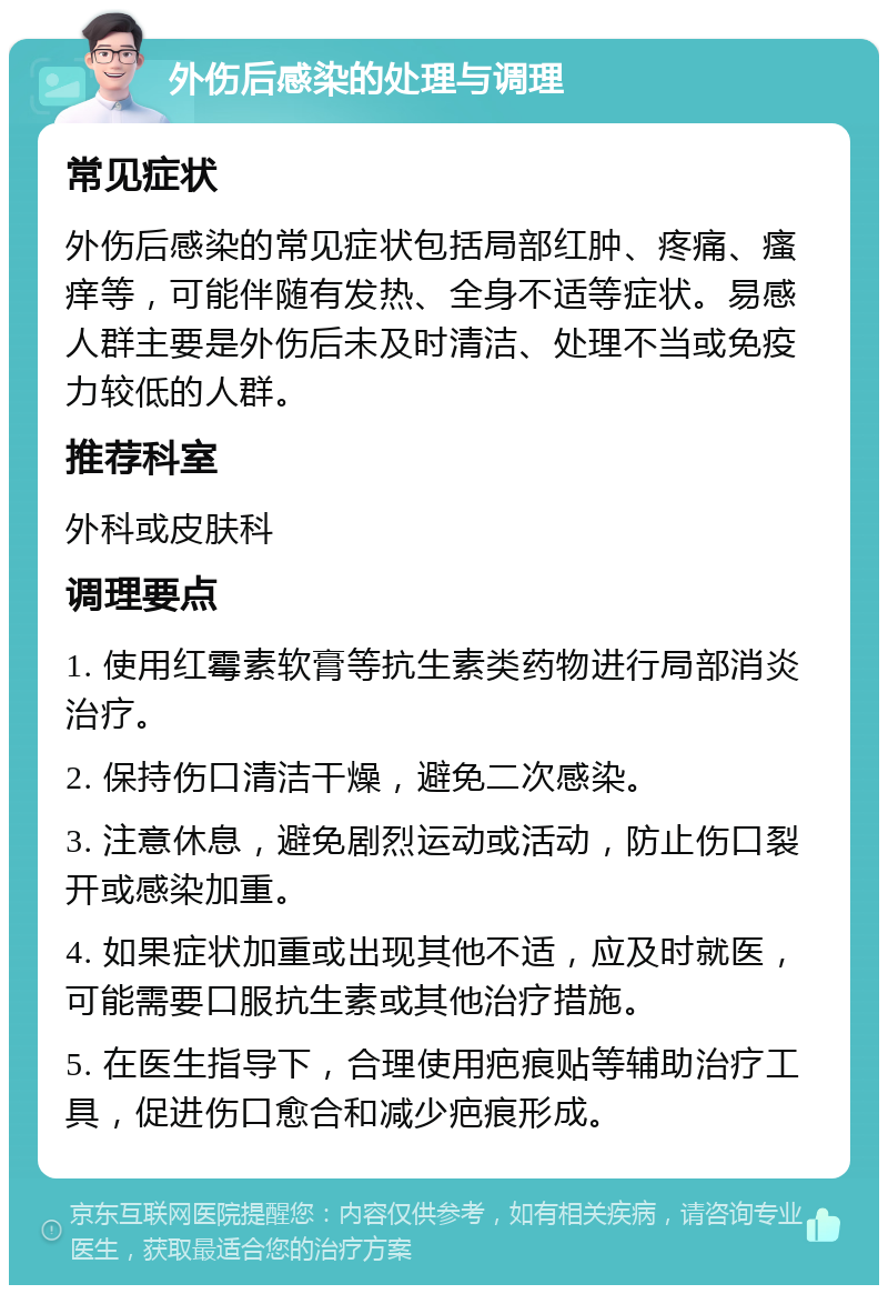 外伤后感染的处理与调理 常见症状 外伤后感染的常见症状包括局部红肿、疼痛、瘙痒等，可能伴随有发热、全身不适等症状。易感人群主要是外伤后未及时清洁、处理不当或免疫力较低的人群。 推荐科室 外科或皮肤科 调理要点 1. 使用红霉素软膏等抗生素类药物进行局部消炎治疗。 2. 保持伤口清洁干燥，避免二次感染。 3. 注意休息，避免剧烈运动或活动，防止伤口裂开或感染加重。 4. 如果症状加重或出现其他不适，应及时就医，可能需要口服抗生素或其他治疗措施。 5. 在医生指导下，合理使用疤痕贴等辅助治疗工具，促进伤口愈合和减少疤痕形成。