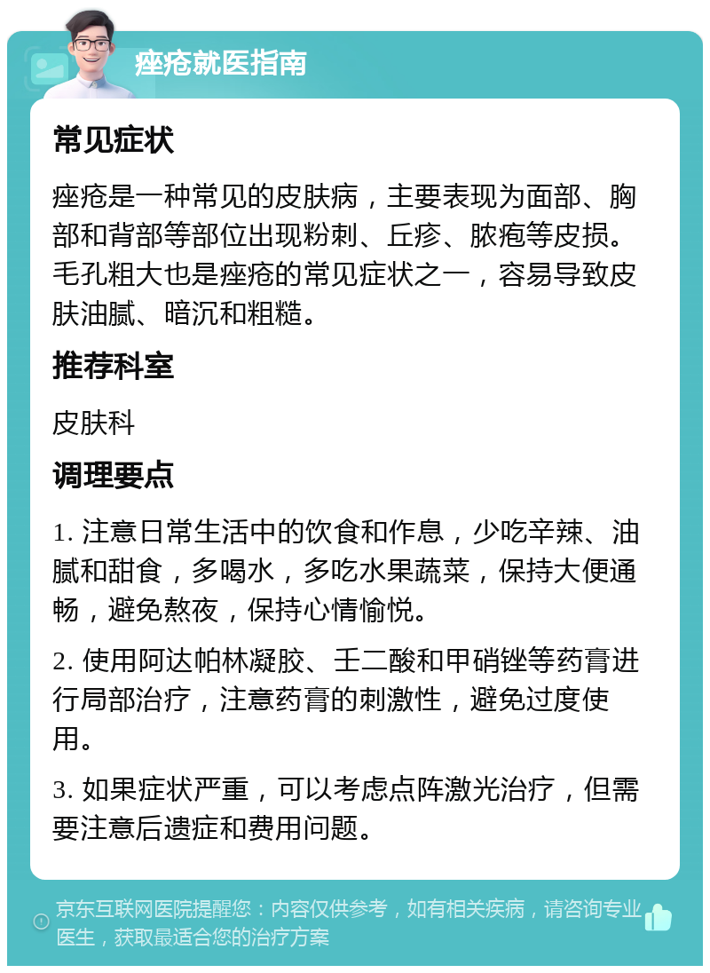 痤疮就医指南 常见症状 痤疮是一种常见的皮肤病，主要表现为面部、胸部和背部等部位出现粉刺、丘疹、脓疱等皮损。毛孔粗大也是痤疮的常见症状之一，容易导致皮肤油腻、暗沉和粗糙。 推荐科室 皮肤科 调理要点 1. 注意日常生活中的饮食和作息，少吃辛辣、油腻和甜食，多喝水，多吃水果蔬菜，保持大便通畅，避免熬夜，保持心情愉悦。 2. 使用阿达帕林凝胶、壬二酸和甲硝锉等药膏进行局部治疗，注意药膏的刺激性，避免过度使用。 3. 如果症状严重，可以考虑点阵激光治疗，但需要注意后遗症和费用问题。