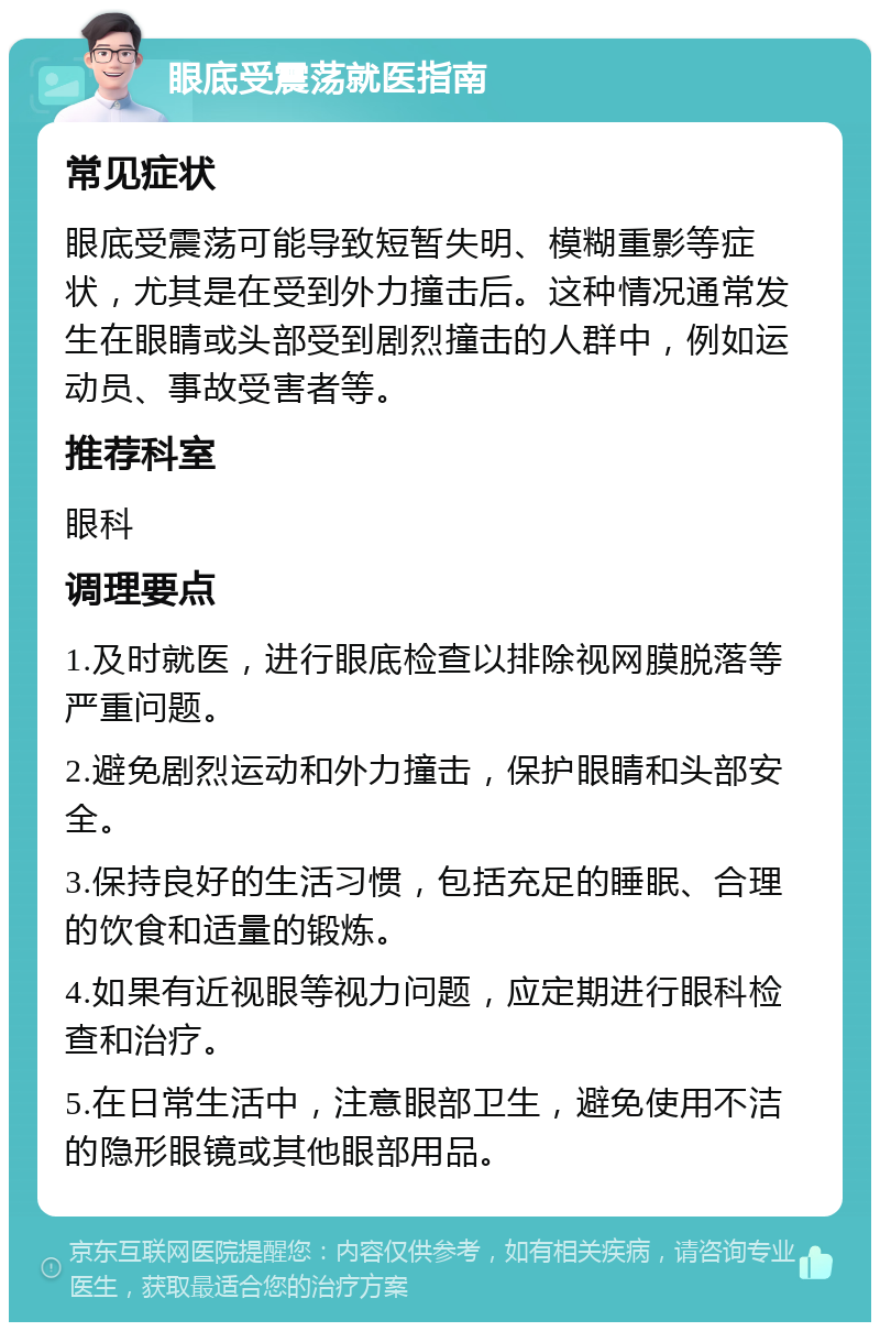 眼底受震荡就医指南 常见症状 眼底受震荡可能导致短暂失明、模糊重影等症状，尤其是在受到外力撞击后。这种情况通常发生在眼睛或头部受到剧烈撞击的人群中，例如运动员、事故受害者等。 推荐科室 眼科 调理要点 1.及时就医，进行眼底检查以排除视网膜脱落等严重问题。 2.避免剧烈运动和外力撞击，保护眼睛和头部安全。 3.保持良好的生活习惯，包括充足的睡眠、合理的饮食和适量的锻炼。 4.如果有近视眼等视力问题，应定期进行眼科检查和治疗。 5.在日常生活中，注意眼部卫生，避免使用不洁的隐形眼镜或其他眼部用品。