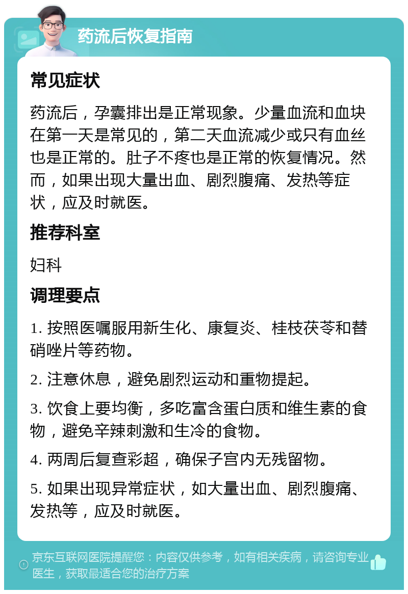 药流后恢复指南 常见症状 药流后，孕囊排出是正常现象。少量血流和血块在第一天是常见的，第二天血流减少或只有血丝也是正常的。肚子不疼也是正常的恢复情况。然而，如果出现大量出血、剧烈腹痛、发热等症状，应及时就医。 推荐科室 妇科 调理要点 1. 按照医嘱服用新生化、康复炎、桂枝茯苓和替硝唑片等药物。 2. 注意休息，避免剧烈运动和重物提起。 3. 饮食上要均衡，多吃富含蛋白质和维生素的食物，避免辛辣刺激和生冷的食物。 4. 两周后复查彩超，确保子宫内无残留物。 5. 如果出现异常症状，如大量出血、剧烈腹痛、发热等，应及时就医。