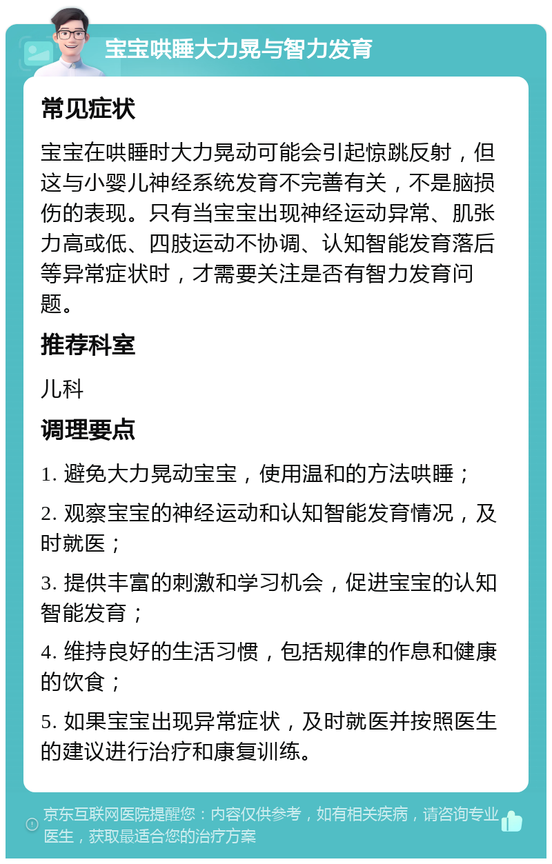 宝宝哄睡大力晃与智力发育 常见症状 宝宝在哄睡时大力晃动可能会引起惊跳反射，但这与小婴儿神经系统发育不完善有关，不是脑损伤的表现。只有当宝宝出现神经运动异常、肌张力高或低、四肢运动不协调、认知智能发育落后等异常症状时，才需要关注是否有智力发育问题。 推荐科室 儿科 调理要点 1. 避免大力晃动宝宝，使用温和的方法哄睡； 2. 观察宝宝的神经运动和认知智能发育情况，及时就医； 3. 提供丰富的刺激和学习机会，促进宝宝的认知智能发育； 4. 维持良好的生活习惯，包括规律的作息和健康的饮食； 5. 如果宝宝出现异常症状，及时就医并按照医生的建议进行治疗和康复训练。