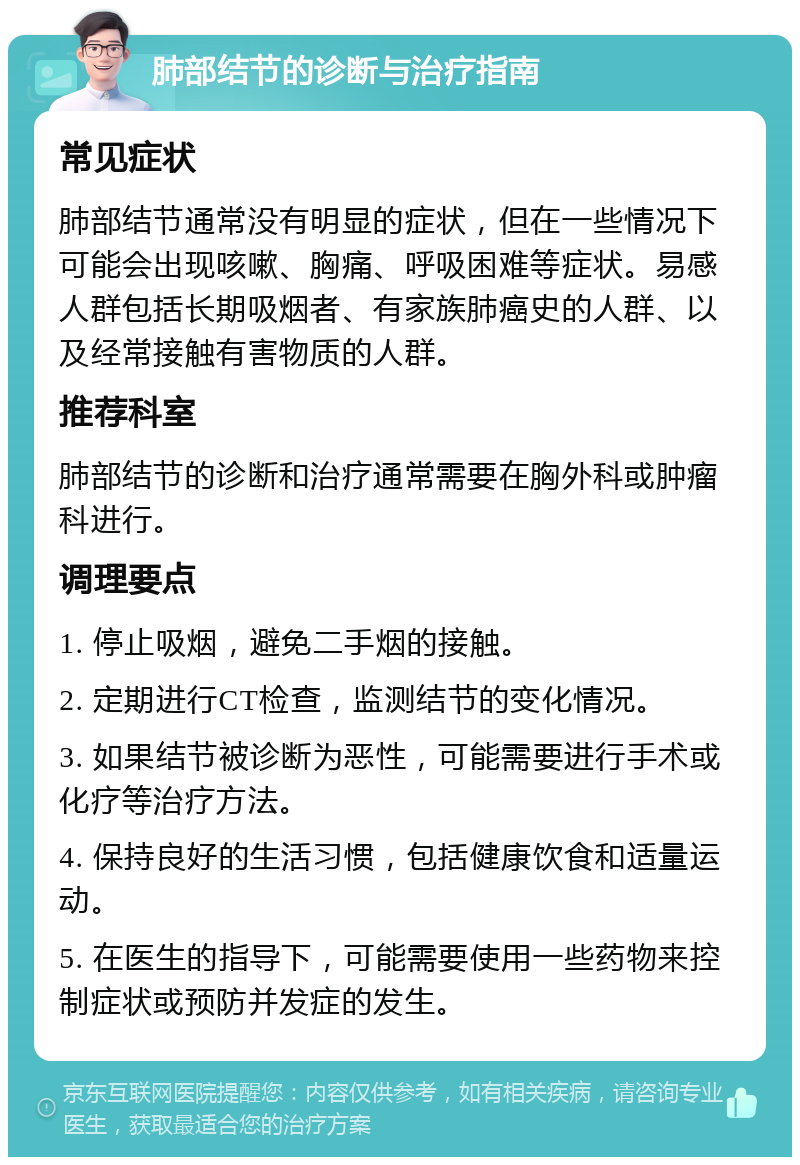 肺部结节的诊断与治疗指南 常见症状 肺部结节通常没有明显的症状，但在一些情况下可能会出现咳嗽、胸痛、呼吸困难等症状。易感人群包括长期吸烟者、有家族肺癌史的人群、以及经常接触有害物质的人群。 推荐科室 肺部结节的诊断和治疗通常需要在胸外科或肿瘤科进行。 调理要点 1. 停止吸烟，避免二手烟的接触。 2. 定期进行CT检查，监测结节的变化情况。 3. 如果结节被诊断为恶性，可能需要进行手术或化疗等治疗方法。 4. 保持良好的生活习惯，包括健康饮食和适量运动。 5. 在医生的指导下，可能需要使用一些药物来控制症状或预防并发症的发生。