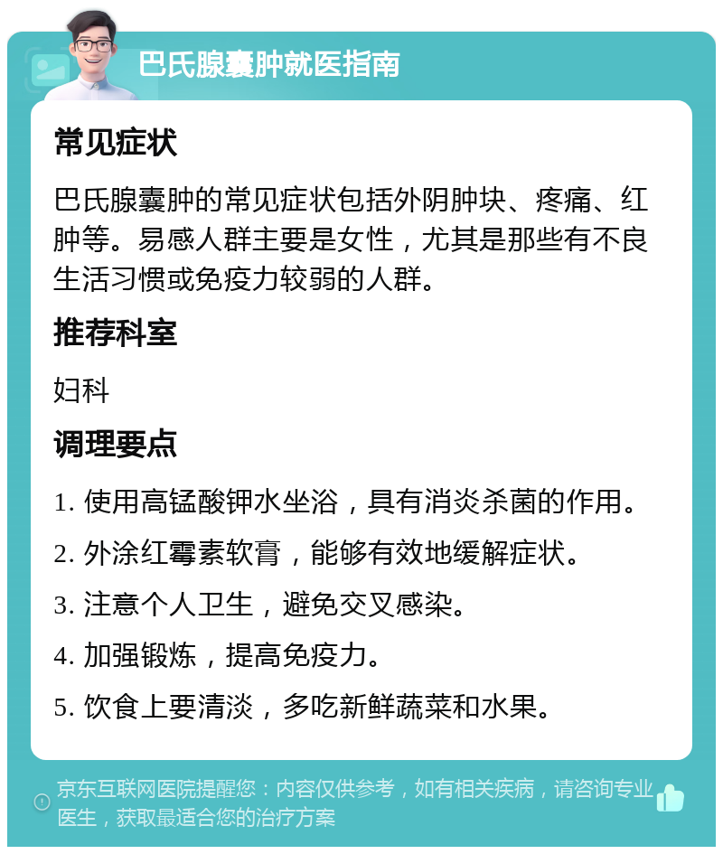 巴氏腺囊肿就医指南 常见症状 巴氏腺囊肿的常见症状包括外阴肿块、疼痛、红肿等。易感人群主要是女性，尤其是那些有不良生活习惯或免疫力较弱的人群。 推荐科室 妇科 调理要点 1. 使用高锰酸钾水坐浴，具有消炎杀菌的作用。 2. 外涂红霉素软膏，能够有效地缓解症状。 3. 注意个人卫生，避免交叉感染。 4. 加强锻炼，提高免疫力。 5. 饮食上要清淡，多吃新鲜蔬菜和水果。