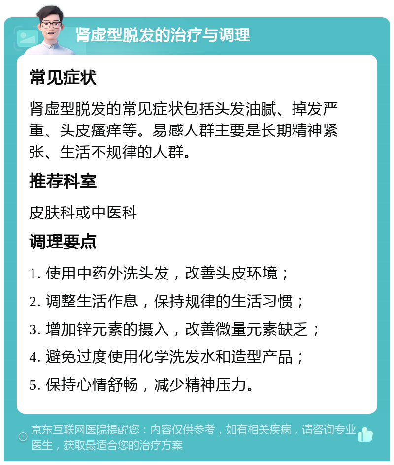 肾虚型脱发的治疗与调理 常见症状 肾虚型脱发的常见症状包括头发油腻、掉发严重、头皮瘙痒等。易感人群主要是长期精神紧张、生活不规律的人群。 推荐科室 皮肤科或中医科 调理要点 1. 使用中药外洗头发，改善头皮环境； 2. 调整生活作息，保持规律的生活习惯； 3. 增加锌元素的摄入，改善微量元素缺乏； 4. 避免过度使用化学洗发水和造型产品； 5. 保持心情舒畅，减少精神压力。