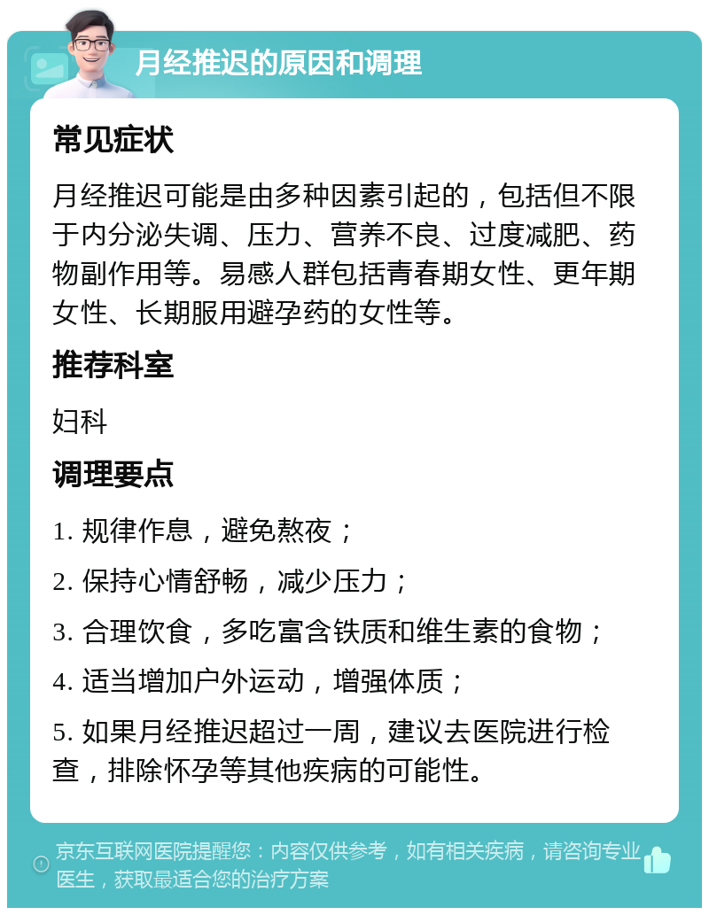 月经推迟的原因和调理 常见症状 月经推迟可能是由多种因素引起的，包括但不限于内分泌失调、压力、营养不良、过度减肥、药物副作用等。易感人群包括青春期女性、更年期女性、长期服用避孕药的女性等。 推荐科室 妇科 调理要点 1. 规律作息，避免熬夜； 2. 保持心情舒畅，减少压力； 3. 合理饮食，多吃富含铁质和维生素的食物； 4. 适当增加户外运动，增强体质； 5. 如果月经推迟超过一周，建议去医院进行检查，排除怀孕等其他疾病的可能性。