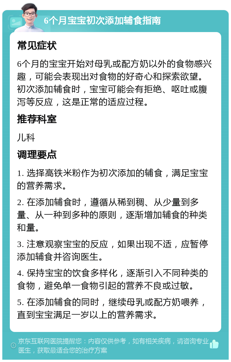 6个月宝宝初次添加辅食指南 常见症状 6个月的宝宝开始对母乳或配方奶以外的食物感兴趣，可能会表现出对食物的好奇心和探索欲望。初次添加辅食时，宝宝可能会有拒绝、呕吐或腹泻等反应，这是正常的适应过程。 推荐科室 儿科 调理要点 1. 选择高铁米粉作为初次添加的辅食，满足宝宝的营养需求。 2. 在添加辅食时，遵循从稀到稠、从少量到多量、从一种到多种的原则，逐渐增加辅食的种类和量。 3. 注意观察宝宝的反应，如果出现不适，应暂停添加辅食并咨询医生。 4. 保持宝宝的饮食多样化，逐渐引入不同种类的食物，避免单一食物引起的营养不良或过敏。 5. 在添加辅食的同时，继续母乳或配方奶喂养，直到宝宝满足一岁以上的营养需求。