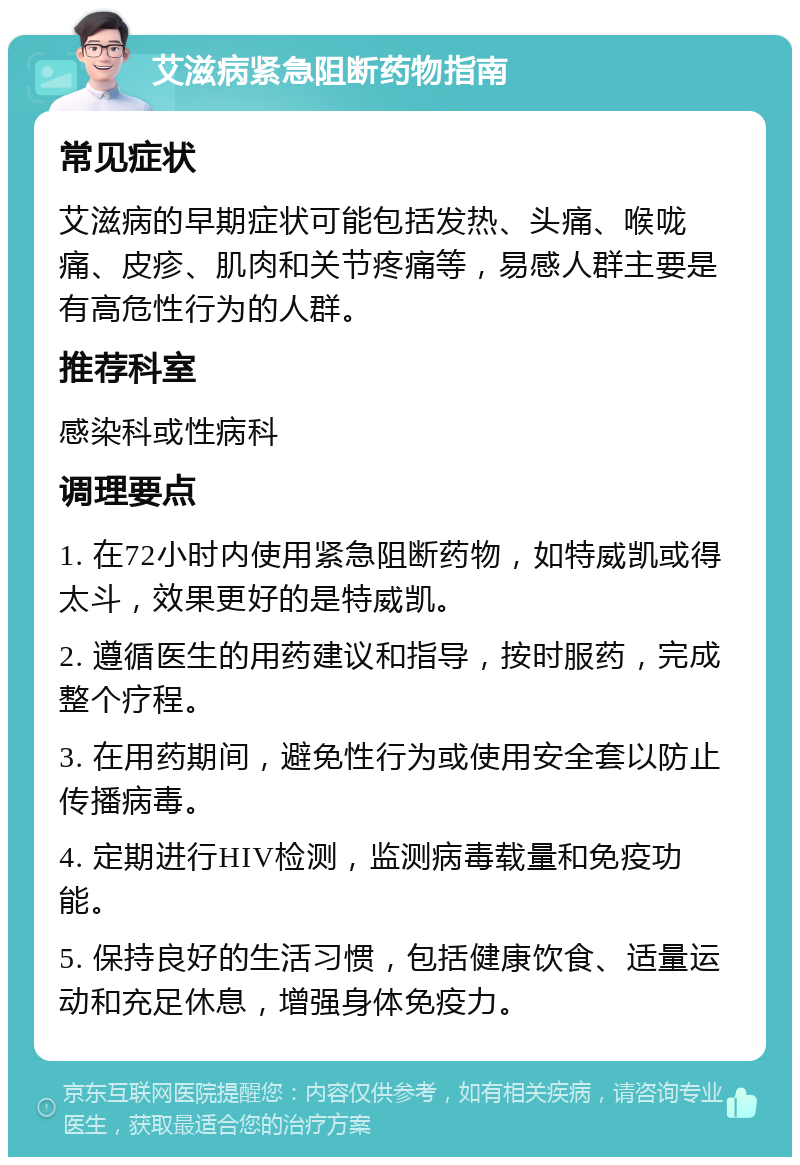 艾滋病紧急阻断药物指南 常见症状 艾滋病的早期症状可能包括发热、头痛、喉咙痛、皮疹、肌肉和关节疼痛等，易感人群主要是有高危性行为的人群。 推荐科室 感染科或性病科 调理要点 1. 在72小时内使用紧急阻断药物，如特威凯或得太斗，效果更好的是特威凯。 2. 遵循医生的用药建议和指导，按时服药，完成整个疗程。 3. 在用药期间，避免性行为或使用安全套以防止传播病毒。 4. 定期进行HIV检测，监测病毒载量和免疫功能。 5. 保持良好的生活习惯，包括健康饮食、适量运动和充足休息，增强身体免疫力。