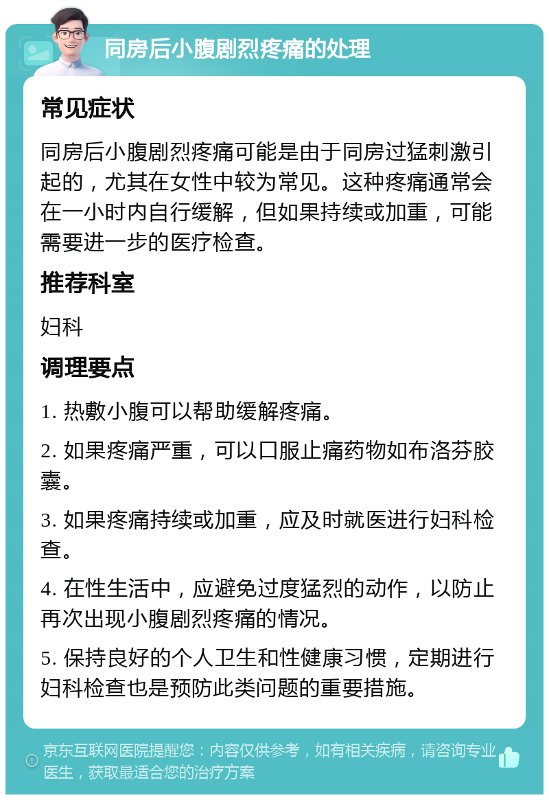 同房后小腹剧烈疼痛的处理 常见症状 同房后小腹剧烈疼痛可能是由于同房过猛刺激引起的，尤其在女性中较为常见。这种疼痛通常会在一小时内自行缓解，但如果持续或加重，可能需要进一步的医疗检查。 推荐科室 妇科 调理要点 1. 热敷小腹可以帮助缓解疼痛。 2. 如果疼痛严重，可以口服止痛药物如布洛芬胶囊。 3. 如果疼痛持续或加重，应及时就医进行妇科检查。 4. 在性生活中，应避免过度猛烈的动作，以防止再次出现小腹剧烈疼痛的情况。 5. 保持良好的个人卫生和性健康习惯，定期进行妇科检查也是预防此类问题的重要措施。