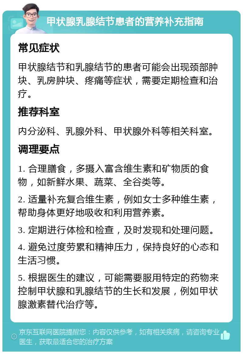 甲状腺乳腺结节患者的营养补充指南 常见症状 甲状腺结节和乳腺结节的患者可能会出现颈部肿块、乳房肿块、疼痛等症状，需要定期检查和治疗。 推荐科室 内分泌科、乳腺外科、甲状腺外科等相关科室。 调理要点 1. 合理膳食，多摄入富含维生素和矿物质的食物，如新鲜水果、蔬菜、全谷类等。 2. 适量补充复合维生素，例如女士多种维生素，帮助身体更好地吸收和利用营养素。 3. 定期进行体检和检查，及时发现和处理问题。 4. 避免过度劳累和精神压力，保持良好的心态和生活习惯。 5. 根据医生的建议，可能需要服用特定的药物来控制甲状腺和乳腺结节的生长和发展，例如甲状腺激素替代治疗等。