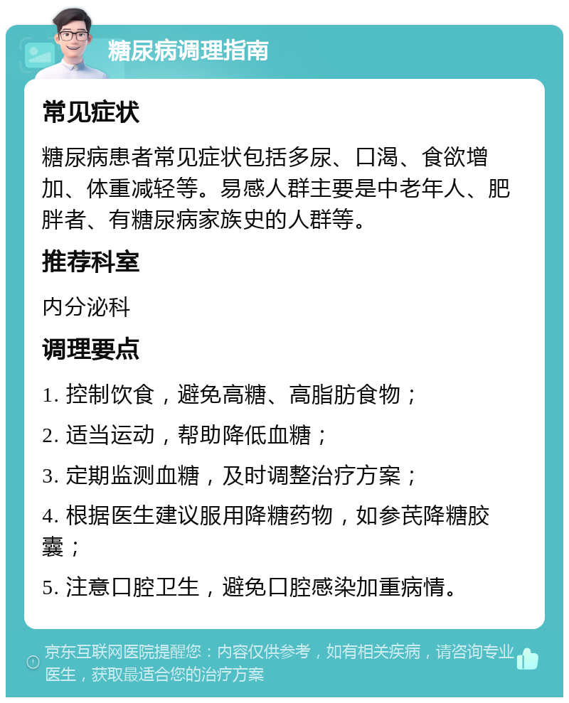 糖尿病调理指南 常见症状 糖尿病患者常见症状包括多尿、口渴、食欲增加、体重减轻等。易感人群主要是中老年人、肥胖者、有糖尿病家族史的人群等。 推荐科室 内分泌科 调理要点 1. 控制饮食，避免高糖、高脂肪食物； 2. 适当运动，帮助降低血糖； 3. 定期监测血糖，及时调整治疗方案； 4. 根据医生建议服用降糖药物，如参芪降糖胶囊； 5. 注意口腔卫生，避免口腔感染加重病情。